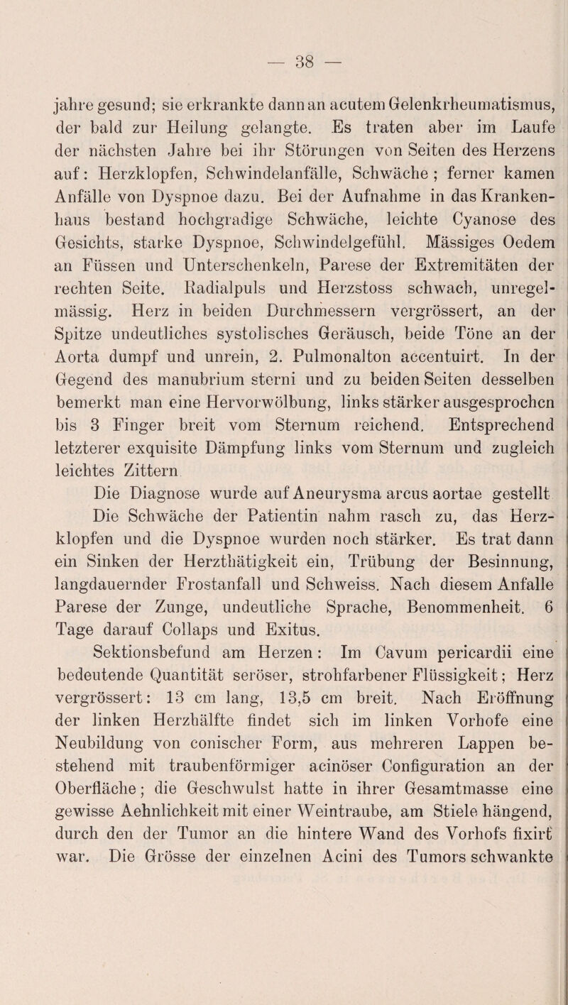 jahre gesund; sie erkrankte dann an acutem Gelenkrheumatismus, der bald zur Heilung gelangte. Es traten aber im Laufe der nächsten Jahre bei ihr Störungen von Seiten des Herzens auf: Herzklopfen, Schwindelanfälle, Schwäche ; ferner kamen Anfälle von Dyspnoe dazu. Bei der Aufnahme in das Kranken¬ haus bestand hochgradige Schwäche, leichte Cyanose des Gesichts, starke Dyspnoe, Schwindelgefühl. Mässiges Oedem an Füssen und Unterschenkeln, Parese der Extremitäten der rechten Seite. Radialpuls und Herzstoss schwach, unregel¬ mässig. Herz in beiden Durchmessern vergrössert, an der Spitze undeutliches systolisches Geräusch, beide Töne an der Aorta dumpf und unrein, 2. Pulmonalton accentuirt. In der Gegend des manubriuin sterni und zu beiden Seiten desselben bemerkt man eine Hervorwölbung, links stärker ausgesprochen bis 3 Finger breit vom Sternum reichend. Entsprechend letzterer exquisite Dämpfung links vom Sternum und zugleich leichtes Zittern Die Diagnose wurde auf Aneurysma arcus aortae gestellt Die Schwäche der Patientin nahm rasch zu, das Herz¬ klopfen und die Dyspnoe wurden noch stärker. Es trat dann ein Sinken der Herzthätigkeit ein, Trübung der Besinnung, langdauernder Frostanfall und Schweiss. Nach diesem Anfalle Parese der Zunge, undeutliche Sprache, Benommenheit. 6 Tage darauf Collaps und Exitus. Sektionsbefund am Herzen: Im Cavum pericardii eine bedeutende Quantität seröser, strohfarbener Flüssigkeit; Herz vergrössert: 13 cm lang, 13,5 cm breit. Nach Eröffnung der linken Herzhälfte findet sich im linken Vorhofe eine Neubildung von conischer Form, aus mehreren Lappen be¬ stehend mit traubenförmiger acinöser Configuration an der Oberfläche; die Geschwulst hatte in ihrer Gesamtmasse eine gewisse Aehnlichkeit mit einer Weintraube, am Stiele hängend, durch den der Tumor an die hintere Wand des Vorhofs fixirt war. Die Grösse der einzelnen Acini des Tumors schwankte