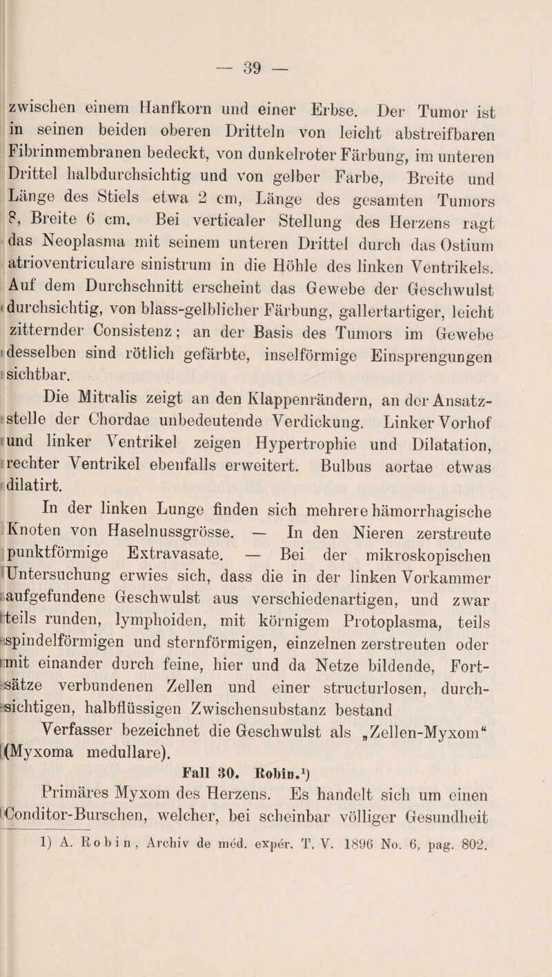 zwischen einem Hanfkorn und einer Erbse. Der Tumor ist in seinen beiden oberen Dritteln von leicht abstreifbaren Fibrinmembranen bedeckt, von dunkelroter Färbung, im unteren Drittel halbdurchsichtig und von gelber Farbe, Breite und Länge des Stiels etwa 2 cm, Länge des gesamten Tumors 8, Breite 6 cm. Bei verticaler Stellung des Herzens ragt das Neoplasma mit seinem unteren Drittel durch das Ostium atrioventriculare sinistrum in die Höhle des linken Ventrikels. Auf dem Durchschnitt erscheint das Gewebe der Geschwulst durchsichtig, von blass-gelblicher Färbung, gallertartiger, leicht zitternder Consistenz; an der Basis des Tumors im Gewebe desselben sind rötlich gefärbte, inselförmige Einsprengungen sichtbar. Die Mitralis zeigt an den Klappenrändern, an der Ansatz¬ stelle der Chordae unbedeutende Verdickung. Linker Vorhof und linker Ventrikel zeigen Hypertrophie und Dilatation, rechter Ventrikel ebenfalls erweitert. Bulbus aortae etwas dilatirt. In der linken Lunge finden sich mehrere hämorrhagische Knoten von Haselnussgrösse. — In den Nieren zerstreute punktförmige Extravasate. — Bei der mikroskopischen Untersuchung erwies sich, dass die in der linken Vorkammer aufgefundene Geschwulst aus verschiedenartigen, und zwar i teils runden, lymphoiden, mit körnigem Protoplasma, teils ^spindelförmigen und sternförmigen, einzelnen zerstreuten oder imit einander durch feine, hier und da Netze bildende, Fort¬ sätze verbundenen Zellen und einer structurlosen, durch¬ sichtigen, halbflüssigen Zwischensubstanz bestand Verfasser bezeichnet die Geschwulst als „Zellen-Myxom“ !(Myxoma medulläre). Fall 30. RoMh.1) Primäres Myxom des Herzens. Es handelt sich um einen Conditor-Burschen, welcher, bei scheinbar völliger Gesundheit 1) A. Robin, Archiv de med. exper. T. V. 1896 No. 6, pag. 802.