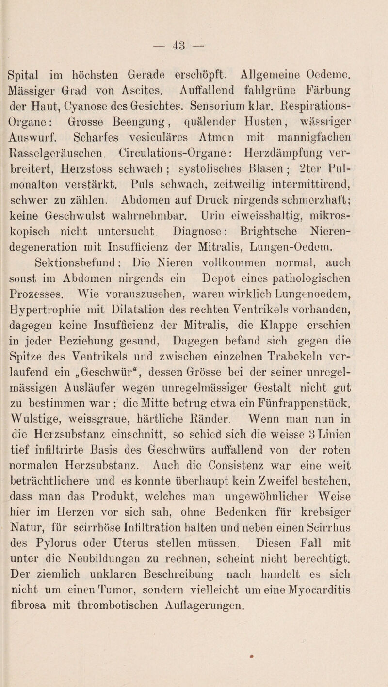 Spital im höchsten Gerade erschöpft. Allgemeine Oedeme. Mässiger Grad von Ascites. Auffallend fahlgrüne Färbung der Haut, Cyanose des Gesichtes. Sensorium klar. Respirations- Organe : Grosse Beengung, quälender Husten, wässriger Auswurf. Scharfes vesiculäres Atmen mit mannigfachen Rasselgeräuschen. Circulations-Organe: Herzdämpfung ver¬ breitert, Herzstoss schwach ; systolisches Blasen ; 2ter Pul¬ monalton verstärkt. Puls schwach, zeitweilig intermittirend, schwer zu zählen. Abdomen auf Druck nirgends schmerzhaft; keine Geschwulst wahrnehmbar. Urin eiweisshaltig, mikros¬ kopisch nicht untersucht Diagnose: Brightsche Nieren¬ degeneration mit Insufticienz der Mitralis, Lungen-Oedem. Sektionsbefund: Die Nieren vollkommen normal, auch sonst im Abdomen nirgends ein Depot eines pathologischen Prozesses. Wie vorauszusehen, waren wirklich Lungenoedem, Hypertrophie mit Dilatation des rechten Ventrikels vorhanden, dagegen keine Insufficienz der Mitralis, die Klappe erschien in jeder Beziehung gesund, Dagegen befand sich gegen die Spitze des Ventrikels und zwischen einzelnen Trabekeln ver¬ laufend ein „Geschwür“, dessen Grösse bei der seiner unregel¬ mässigen Ausläufer wegen unregelmässiger Gestalt nicht gut zu bestimmen war ; die Mitte betrug etwa ein Fünfrappenstück. Wulstige, weissgraue, härtliche Ränder. Wenn man nun in die Herzsubstanz einschnitt, so schied sich die weisse 3 Linien tief infiltrirte Basis des Geschwürs auffallend von der roten normalen Herzsubstanz. Auch die Consistenz war eine weit beträchtlichere und es konnte überhaupt kein Zweifel bestehen, dass man das Produkt, welches man ungewöhnlicher Weise hier im Herzen vor sich sah, ohne Bedenken für krebsiger Natur, für scirrhöse Infiltration halten und neben einen Scirrhus des Pylorus oder Uterus stellen müssen. Diesen Fall mit unter die Neubildungen zu rechnen, scheint nicht berechtigt. Der ziemlich unklaren Beschreibung nach handelt es sich nicht um einen Tumor, sondern vielleicht um eine Myocarditis fibrosa mit thrombotischen Auflagerungen.