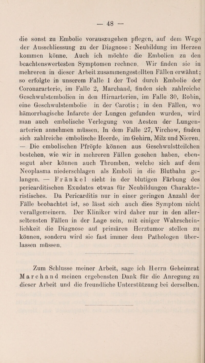 die sonst zu Embolie vorauszugehen pflegen, auf dem Wege der Ausschliessung zu der Diagnose : Neubildung im Herzen kommen könne. Auch ich möchte die Embolien zu den beachtenswertesten Symptomen rechnen. Wir finden sie in mehreren in dieser Arbeit zusammengestellten Fällen erwähnt; so erfolgte in unserem Falle 1 der Tod durch Embolie der Coronararterie, im Falle 2, Marchand, finden sich zahlreiche Geschwulstembolien in den Hirnarterien, im Falle 30, ßobin, eine Geschwulstembolie in der Carotis ; in den Fällen, wo hämorrhagische Infarcte der Lungen gefunden wurden, wild man auch embolische Verlegung von Aesten der Lungen¬ arterien annehmen müssen. In dem Falle 27, Virchow, finden sich zahlreiche embolische Heerde, im Gehirn, Milz und Nieren. — Die embolischen Pfropfe können aus Geschwulstteilchen bestehen, wie wir in mehreren Fällen gesehen haben, eben¬ sogut aber können auch Thromben, welche sich auf dem Neoplasma niederschlagen als Emboli in die Blutbahn ge¬ langen. — Frankel sieht in der blutigen Färbung des pericarditischen Exudates etwas für Neubildungen Charakte¬ ristisches. Da Pericarditis nur in einer geringen Anzahl der Fälle beobachtet ist, so lässt sich auch dies Symptom nicht verallgemeinern. Der Kliniker wird daher nur in den aller¬ seltensten Fällen in der Lage sein, mit einiger Wahrschein¬ lichkeit die Diagnose auf primären Herztumor stellen zu können, sonderu wird sie fast immer dem Pathologen über¬ lassen müssen. Zum Schlüsse meiner Arbeit, sage ich Herrn Geheimrat Marchand meinen ergebensten Dank für die Anregung zu dieser Arbeit und die freundliche Unterstützung bei derselben.