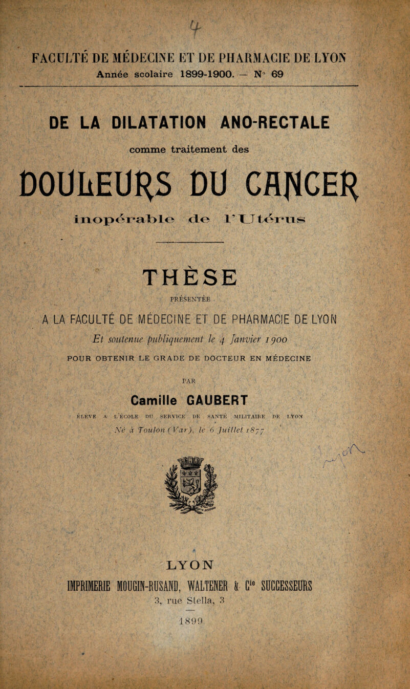 FACULTE DE MEDECINE ET DE PHARMACIE DE LYON Année scolaire 1899-1900. — N° 69 DE LA DILATATION ANO-RECTALE comme traitement des DOUIÆUHS DU CflUCEH inopérable cLo l’Utérus THÈSE PRESENTEE A LA FACULTE DE MEDECINE ET DE PHARMACIE DE LYON Et soutenue publiquement le 4 Janvier iqoo POUR OBTENIR LE GRADE DE DOCTEUR EN MÉDECINE PAR Camille GAUBERT élève a l’école Dry service de santé militaire de lyon , ' • / ■ . / 1 ' ' 9  4 Xé à Toulon (Var). le 6 Juillet i8jj O /—M IMPRIMERIE MOUGIN- LYON RUSAND, WALTENER l Cle SUCCESSEURS 3, rue Stella, 3 1899