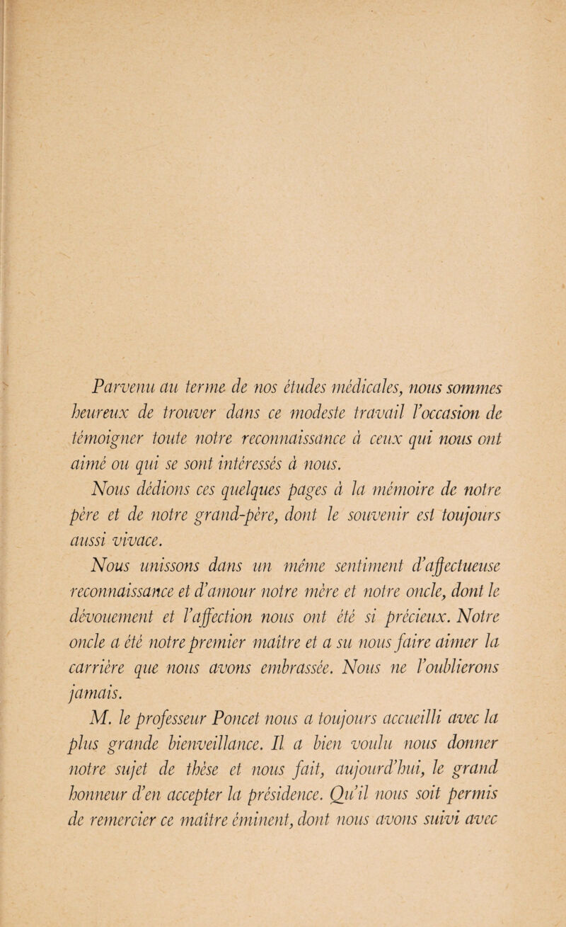 Parvenu au terme de nos études médicales, nous sommes heureux de trouver dans ce modeste travail l’occasion de témoigner toute notre reconnaissance à ceux qui nous ont aimé ou qui se sont intéressés à nous. Nous dédions ces quelques pages à la mémoire de notre père et de notre grand-père, dont le souvenir est toujours aussi vivace. Nous unissons dans un même sentiment d’'affectueuse reconnaissance et d’amour notre mère et notre oncle, dont le dévouement et l’affection nous ont été si précieux. Notre oncle a été notre premier maître et a su nous faire aimer la carrière que nous avons embrassée. Nous ne l’oublierons jamais. M. le professeur Poucet nous a toujours accueilli avec la plus grande bienveillance. Il a bien voulu nous donner notre sujet de thèse et nous fait, aujourd’hui, le grand honneur d’en accepter la présidence. Qu’il nous soit permis de remercier ce maître éminent, dont nous avons suivi avec