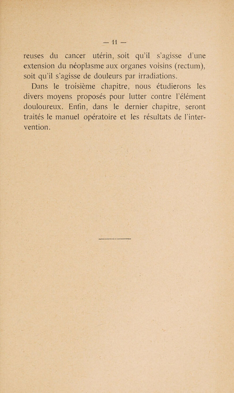 reuses du cancer utérin, soit qu’il s’agisse d’une extension du néoplasme aux organes voisins (rectum), soit qu'il s’agisse de douleurs par irradiations. Dans le troisième chapitre, nous étudierons les divers moyens proposés pour lutter contre l’élément douloureux. Enfin, dans le dernier chapitre, seront traités le manuel opératoire et les résultats de l’inter¬ vention.