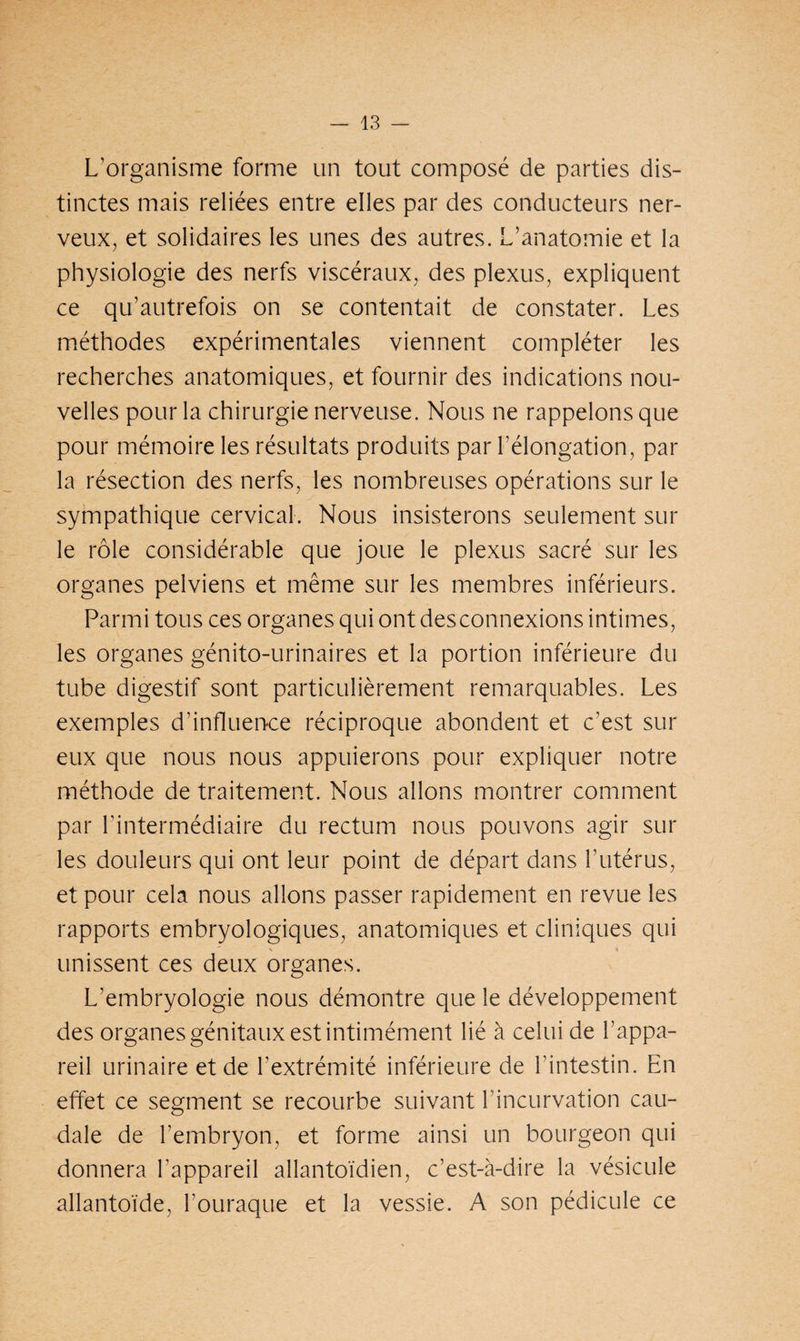 L’organisme forme un tout composé de parties dis¬ tinctes mais reliées entre elles par des conducteurs ner¬ veux, et solidaires les unes des autres. L’anatomie et la physiologie des nerfs viscéraux, des plexus, expliquent ce qu’autrefois on se contentait de constater. Les méthodes expérimentales viennent compléter les recherches anatomiques, et fournir des indications nou¬ velles pour la chirurgie nerveuse. Nous ne rappelons que pour mémoire les résultats produits par l'élongation, par la résection des nerfs, les nombreuses opérations sur le sympathique cervical. Nous insisterons seulement sur le rôle considérable que joue le plexus sacré sur les organes pelviens et même sur les membres inférieurs. Parmi tous ces organes qui ont des connexions intimes, les organes génito-urinaires et la portion inférieure du tube digestif sont particulièrement remarquables. Les exemples d’influence réciproque abondent et c’est sur eux que nous nous appuierons pour expliquer notre méthode de traitement. Nous allons montrer comment par l’intermédiaire du rectum nous pouvons agir sur les douleurs qui ont leur point de départ dans l’utérus, et pour cela nous allons passer rapidement en revue les rapports embryologiques, anatomiques et cliniques qui unissent ces deux organes. L’embryologie nous démontre que le développement des organes génitaux est intimément lié à celui de l’appa¬ reil urinaire et de l’extrémité inférieure de l’intestin. En effet ce segment se recourbe suivant l’incurvation cau¬ dale de l’embryon, et forme ainsi un bourgeon qui donnera l’appareil allantoïdien, c’est-à-dire la vésicule allantoïde, l’ouraque et la vessie. A son pédicule ce