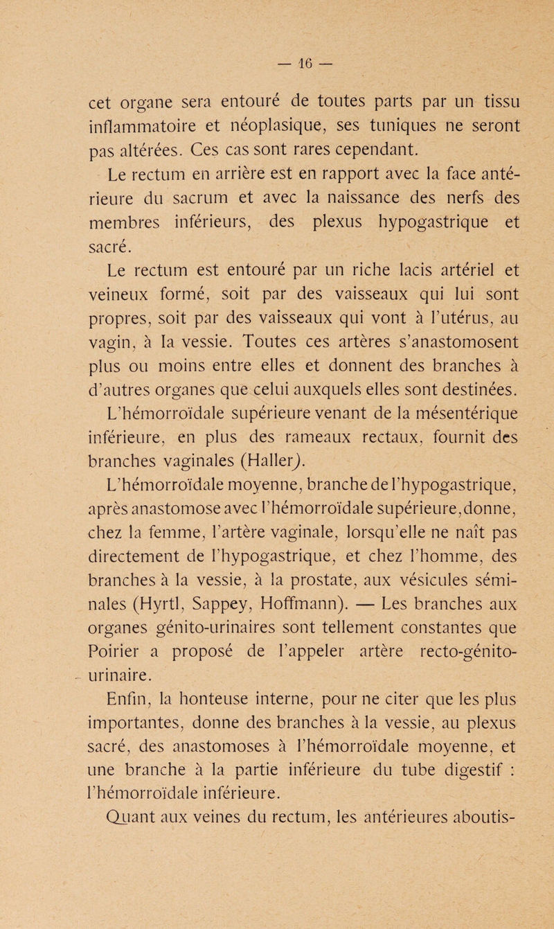 cet organe sera entouré de toutes parts par un tissu inflammatoire et néoplasique, ses tuniques ne seront pas altérées. Ces cas sont rares cependant. Le rectum en arrière est en rapport avec la face anté¬ rieure du sacrum et avec la naissance des nerfs des membres inférieurs, des plexus hypogastrique et sacré. Le rectum est entouré par un riche lacis artériel et veineux formé, soit par des vaisseaux qui lui sont propres, soit par des vaisseaux qui vont à l’utérus, au vagin, à la vessie. Toutes ces artères s’anastomosent plus ou moins entre elles et donnent des branches à d’autres organes que celui auxquels elles sont destinées. L’hémorroïdale supérieure venant de la mésentérique inférieure, en plus des rameaux rectaux, fournit des branches vaginales (Haller). L’hémorroïdale moyenne, branche de l’hypogastrique, après anastomose avec l’hémorroïdale supérieure,donne, chez la femme, l’artère vaginale, lorsqu’elle ne naît pas directement de l’hypogastrique, et chez l’homme, des branches à la vessie, à la prostate, aux vésicules sémi¬ nales (Hyrtl, Sappey, Hoffmann). — Les branches aux organes génito-urinaires sont tellement constantes que Poirier a proposé de l’appeler artère recto-génito- urinaire. Enfin, la honteuse interne, pour ne citer que les plus importantes, donne des branches à la vessie, au plexus sacré, des anastomoses à l’hémorroïdale moyenne, et une branche à la partie inférieure du tube digestif : l’hémorroïdale inférieure. Quant aux veines du rectum, les antérieures aboutis-