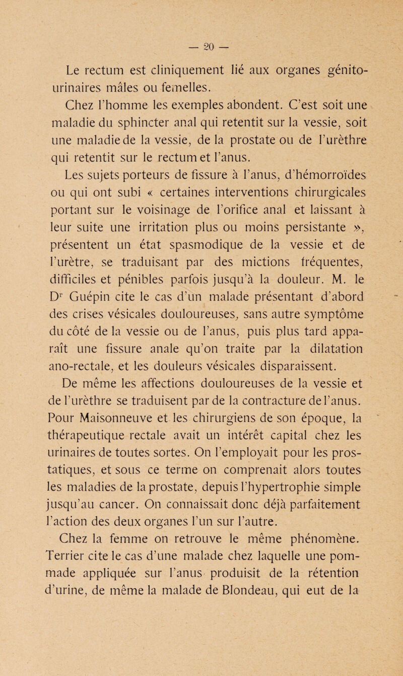 Le rectum est cliniquement lié aux organes génito- urinaires mâles ou femelles. Chez l’homme les exemples abondent. C’est soit une maladie du sphincter anal qui retentit sur la vessie, soit une maladie de la vessie, delà prostate ou de l’urèthre qui retentit sur le rectum et l’anus. Les sujets porteurs de fissure à l’anus, d’hémorroïdes ou qui ont subi « certaines interventions chirurgicales portant sur le voisinage de l’orifice anal et laissant à leur suite une irritation plus ou moins persistante », présentent un état spasmodique de la vessie et de l’urètre, se traduisant par des mictions fréquentes, difficiles et pénibles parfois jusqu’à la douleur. M. le Dr Guépin cite le cas d’un malade présentant d’abord des crises vésicales douloureuses, sans autre symptôme du côté de la vessie ou de l’anus, puis plus tard appa¬ raît une fissure anale qu’on traite par la dilatation ano-rectale, et les douleurs vésicales disparaissent. De même les affections douloureuses de la vessie et de l’urèthre se traduisent par de la contracture de l’anus. Pour Maisonneuve et les chirurgiens de son époque, la thérapeutique rectale avait un intérêt capital chez les urinaires de toutes sortes. On l’employait pour les pros¬ tatiques, et sous ce terme on comprenait alors toutes les maladies de la prostate, depuis l’hypertrophie simple jusqu’au cancer. On connaissait donc déjà parfaitement l’action des deux organes l’un sur l’autre. Chez la femme on retrouve le même phénomène. Terrier cite le cas d’une malade chez laquelle une pom¬ made appliquée sur l’anus produisit de la rétention d’urine, de même la malade de Blondeau, qui eut de la