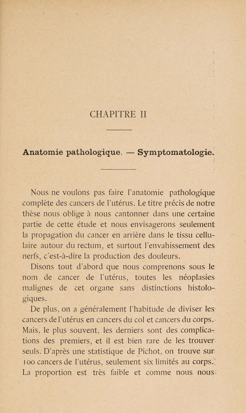 CHAPITRE II Anatomie pathologique. — Symptomatologie. * > Nous ne voulons pas faire l’anatomie pathologique complète des cancers de h utérus. Le titre précis de notre thèse nous oblige à nous cantonner dans une certaine partie de cette étude et nous envisagerons seulement la propagation du cancer en arrière dans le tissu cellu¬ laire autour du rectum, et surtout l’envahissement des nerfs, c’est-à-dire la production des douleurs. Disons tout d’abord que nous comprenons sous le nom de cancer de b utérus, toutes les néoplasies malignes de cet organe sans distinctions histolo¬ giques. De plus, on a généralement l’habitude de diviser les cancers de l'utérus en cancers du col et cancers du corps.- Mais, le plus souvent, les derniers sont des complica¬ tions des premiers, et il est bien rare de les trouver seuls. D’après une statistique de Pichot, on trouve sur ioo cancers de l’utérus, seulement six limités au corps.. La proportion est très faible et comme nous nous*