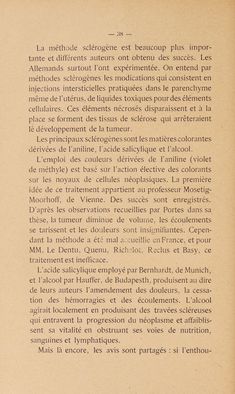 La méthode sclérogène est beaucoup plus impor¬ tante et différents auteurs ont obtenu des succès. Les Allemands surtout Font expérimentée. On entend par méthodes sclérogènes les modications qui consistent en injections intersticielles pratiquées dans le parenchyme même de l’utérus, de liquides toxiques pour des éléments cellulaires. Ces éléments nécrosés disparaissent et à la place se forment des tissus de sclérose qui arrêteraient le développement de la tumeur. Les principaux sclérogènes sont les matières colorantes dérivées de l’aniline, l’acide salicylique et l’alcool. L’emploi des couleurs dérivées de l'aniline (violet de méthyle) est basé sur Faction élective des colorants sur les noyaux de cellules néoplasiques. La première idée de ce traitement appartient au professeur Mosetig- Moorhofif, de Vienne. Des succès sont enregistrés. D’après les observations recueillies par Portes dans sa thèse, la tumeur diminue de volume, les écoulements se tarissent et les douleurs sont insignifiantes. Cepen¬ dant la méthode a été mal accueillie en France, et pour MM. Le Dentu, Queriu, Richelot, Reclus et Basy, ce traitement est inefficace. L'acide salicylique employé par Bernhardt, de Munich, et l’alcool par Hauffer, de Budapesth, produisent au dire de leurs auteurs l’amendement des douleurs, la cessa¬ tion des hémorragies et des écoulements. L’alcool agirait localement en produisant des travées scléreuses qui entravent la progression du néoplasme et affaiblis¬ sent sa vitalité en obstruant ses voies de nutrition, sanguines et lymphatiques. Mais là encore, les avis sont partagés : si Fenthou-