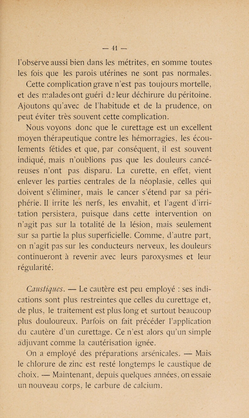 I — 41 — l'observe aussi bien dans les métrites, en somme toutes les fois que les parois utérines ne sont pas normales. Cette complication grave n’est pas toujours mortelle, et des malades ont guéri de leur déchirure du péritoine. Ajoutons qu’avec de l'habitude et de la prudence, on peut éviter très souvent cette complication. Nous voyons donc que le curettage est un excellent moyen thérapeutique contre les hémorragies, les écou¬ lements fétides et que, par conséquent, il est souvent indiqué, mais n’oublions pas que les douleurs cancé¬ reuses n’ont pas disparu. La curette, en effet, vient enlever les parties centrales de la néoplasie, celles qui doivent s’éliminer, mais le cancer s’étend par sa péri¬ phérie. Il irrite les nerfs, les envahit, et l’agent d’irri¬ tation persistera, puisque dans cette intervention on n’agit pas sur la totalité de la lésion, mais seulement sur sa partie la plus superficielle. Comme, d’autre part, on n'agit pas sur les conducteurs nerveux, les douleurs continueront à revenir avec leurs paroxysmes et leur régularité. Caustiques. — Le cautère est peu employé : ses indi¬ cations sont plus restreintes que celles du curettage et, de plus, le traitement est plus long et surtout beaucoup plus douloureux. Parfois on fait précéder l’application du cautère d’un curettage. Ce n’est alors qu’un simple adjuvant comme la cautérisation ignée. On a employé des préparations arsénicales. — Mais le chlorure de zinc est resté longtemps le caustique de choix. — Maintenant, depuis quelques années, on essaie un nouveau corps, le carbure de calcium.