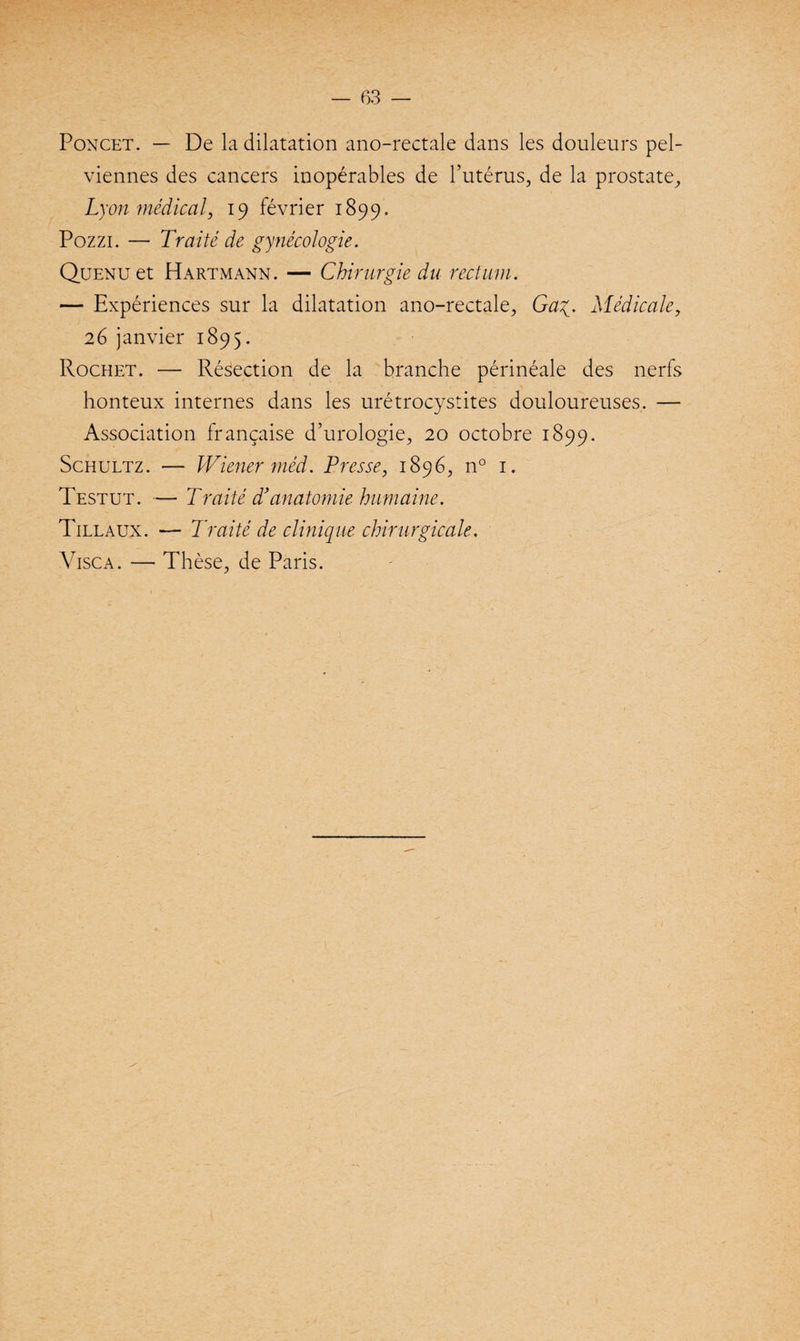 Poncet. — De la dilatation ano-rectale dans les douleurs pel¬ viennes des cancers inopérables de l’utérus, de la prostate, Lyon médical, 19 février 1899. Pozzi. — Traité de gynécologie. QüENüet Hartmann. — Chirurgie du rectum. — Expériences sur la dilatation ano-rectale, Gag. Médicale, 26 janvier 1895. Rochet. — Résection de la branche périnéale des nerfs honteux internes dans les urétrocystites douloureuses. — Association française d’urologie, 20 octobre 1899. Schultz. — Wiener méd. Presse, 1896, n° 1. Testut. — Traité d}anatomie humaine. Tillaux. — Traité de clinique chirurgicale. Visca. — Thèse, de Paris.