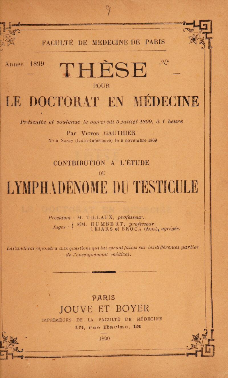 )vï6k- FACULTÉ DE MEDECINE DE PARIS Année 1899 POUR LE DOCTORAT EN MÉDECINE Présentée et soutenue le mercredi 5 juillet i899, à i heure Par Victor GAUTHIER Né à Nuzay (Loire-Inférieure) le 9 novembre 1869 CONTRIBUTION A L’ÉTUDE DU TESTICULE Président : M. T1LLAUX, professeur. | MM. HUMBERT, professeur. Juges : \ L EJ A RS et B RO GA (Aug.), agrégés. Le Candidat répondra aux questions qui lui seront faites sur tes différentes parties de l*enseignement médical. *sm ‘ PARIS JOUVE ET BOYER imprimeurs de la faculté ce médecine le», rue Baoinn, IM U;> '