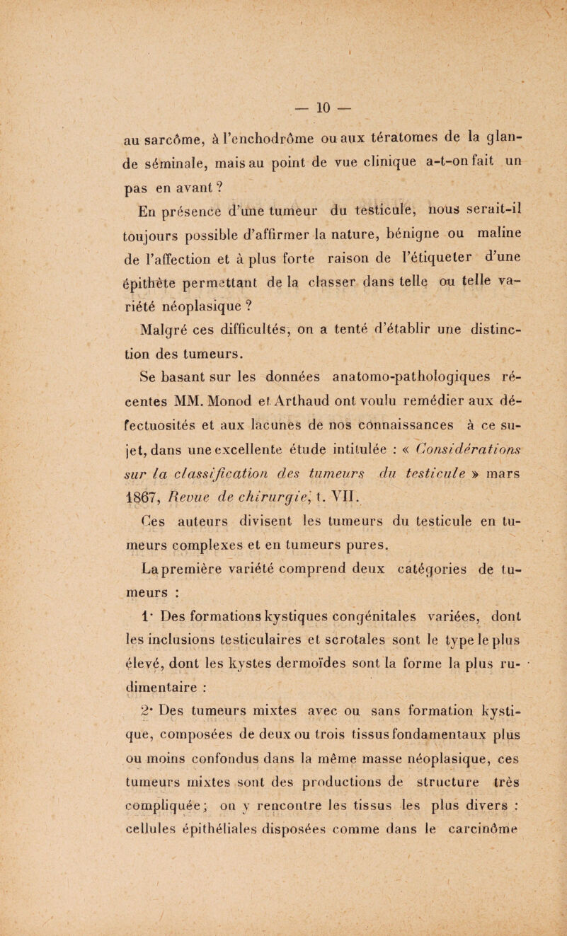 t — 10 — au sarcôme, à l’enchodrôme ou aux tératomes de la glan¬ de séminale, mais au point de vue clinique a-t-on fait un pas en avant ? En présence d’une tumeur du testicule, nous serait-il toujours possible d’affirmer la nature, bénigne ou maline de l’affection et à plus forte raison de l’étiqueter d’une épithète permettant de la classer dans telle ou telle va¬ riété néoplasique ? Malgré ces difficultés, on a tenté d’établir une distinc¬ tion des tumeurs. Se basant sur les données anatomo-pathologiques ré¬ centes MM. Monod et Arthaud ont voulu remédier aux dé¬ fectuosités et aux lacunes de nos connaissances à ce su¬ jet, dans une excellente étude intitulée : « Considérations sur la classification des tumeurs du testicule » mars 1867, Revue de chirurgiet. VII. Ges auteurs divisent les tumeurs du testicule en tu¬ meurs complexes et en tumeurs pures. La première variété comprend deux catégories de tu¬ meurs : 1* Des formations kystiques congénitales variées, dont les inclusions testiculaires et scrotales sont le type le plus élevé, dont les kystes dermoïdes sont la forme la plus ru¬ dimentaire : 2* Des tumeurs mixtes avec ou sans formation kysti¬ que, composées de deux ou trois tissus fondamentaux plus ou moins confondus dans la même masse néoplasique, ces tumeurs mixtes sont des productions de structure très compliquée; on y rencontre les tissus les plus divers : cellules épithéliales disposées comme dans le carcinôme