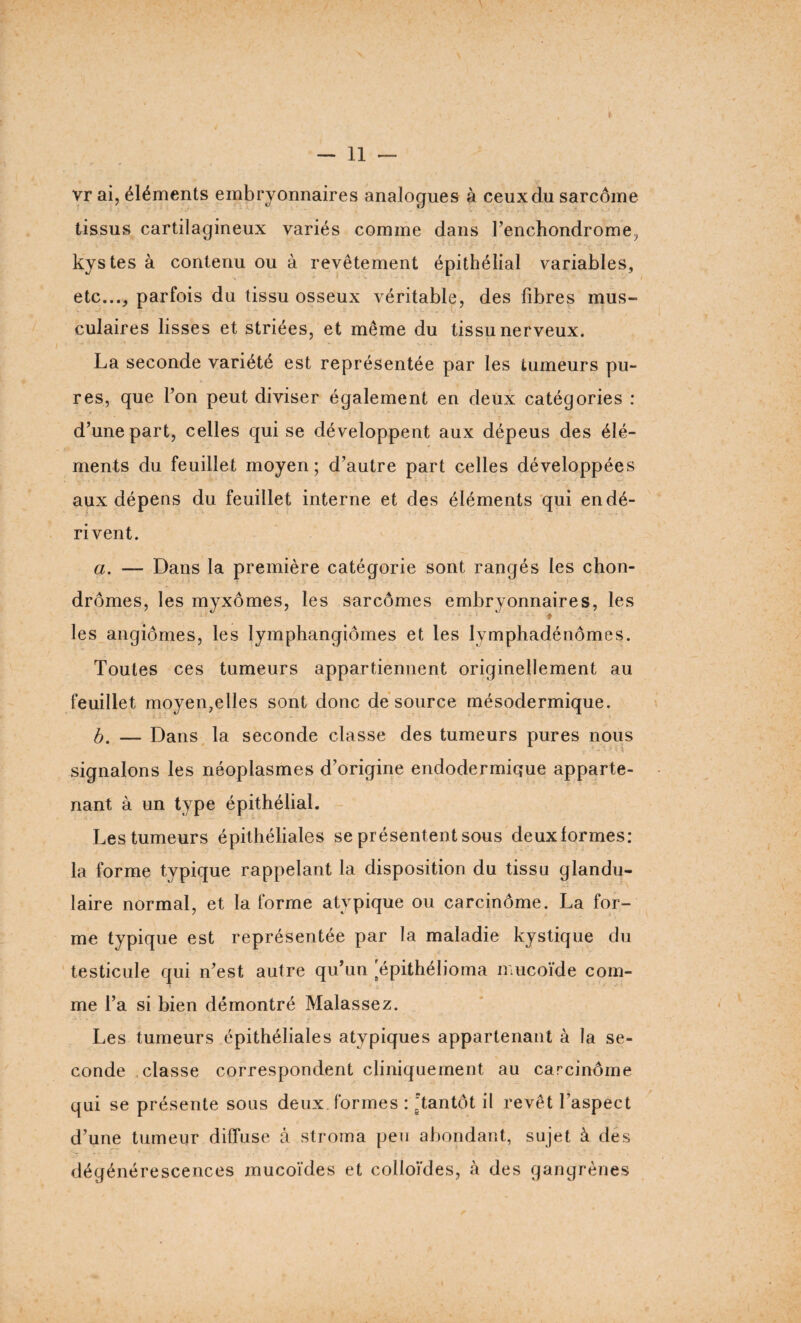 vr ai, éléments embryonnaires analogues à ceux du sarcome tissus cartilagineux variés comme dans l’enchondrome, kystes à contenu ou à revêtement épithélial variables, etc..., parfois du tissu osseux véritable, des fibres mus¬ culaires lisses et striées, et même du tissu nerveux. La seconde variété est représentée par les tumeurs pu¬ res, que l’on peut diviser également en deux catégories : d’une part, celles qui se développent aux dépeus des élé¬ ments du feuillet moyen; d’autre part celles développées aux dépens du feuillet interne et des éléments qui en dé¬ ri vent. a. — Dans la première catégorie sont rangés les chon¬ dromes, les myxomes, les sarcômes embryonnaires, les % les angiomes, les lymphangiomes et les lymphadénômes. Toutes ces tumeurs appartiennent originellement au feuillet moyen,elles sont donc de source mésodermique. b. — Dans la seconde classe des tumeurs pures nous signalons les néoplasmes d’origine endodermique apparte¬ nant à un type épithélial. Les tumeurs épithéliales se présentent sous deux formes: la forme typique rappelant la disposition du tissu glandu¬ laire normal, et la forme atypique ou carcinôme. La for¬ me typique est représentée par la maladie kystique du testicule qui n’est autre qu’un 'épithélioma mucoïde com¬ me l’a si bien démontré Malassez. Les tumeurs épithéliales atypiques appartenant à la se¬ conde classe correspondent cliniquement au carcinôme qui se présente sous deux formes : Tantôt il revêt l’aspect d’une tumeur diffuse à stroma pen abondant, sujet, à des dégénérescences mucoïdes et colloïdes, à des gangrènes