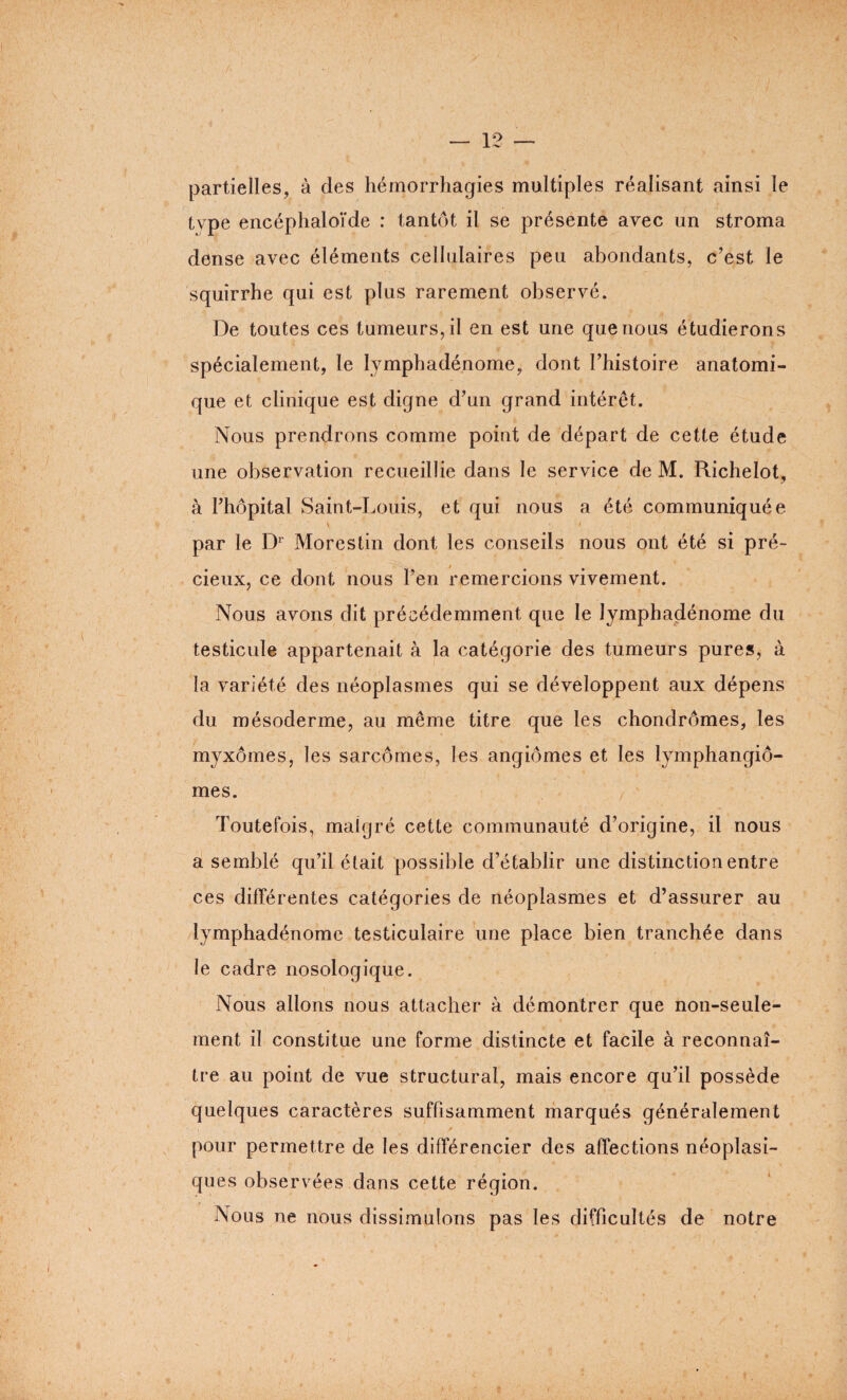 partielles, à des hémorrhagies multiples réalisant ainsi le type encéphaloïde : tantôt il se présente avec un stroma dense avec éléments cellulaires peu abondants, c’est le squirrhe qui est plus rarement observé. De toutes ces tumeurs, il en est une que nous étudierons spécialement, le lymphadénome, dont l’histoire anatomi¬ que et clinique est digne d’un grand intérêt. Nous prendrons comme point de départ de cette étude une observation recueillie dans le service de M. Richelot, à l’hôpital Saint-Louis, et qui nous a été communiquée par le Dr Morestin dont les conseils nous ont été si pré¬ cieux, ce dont nous l’en remercions vivement. Nous avons dit précédemment que le lymphadénome du testicule appartenait à la catégorie des tumeurs pures, à la variété des néoplasmes qui se développent aux dépens du mésoderme, au même titre que les chondromes, les myxomes, les sarcomes, les angiomes et les lymphangio¬ mes. Toutefois, malgré cette communauté d’origine, il nous a semblé qu’il était possible d’établir une distinction entre ces différentes catégories de néoplasmes et d’assurer au lymphadénome testiculaire une place bien tranchée dans le cadre nosologique. Nous allons nous attacher à démontrer que non-seule¬ ment il constitue une forme distincte et facile à reconnaî¬ tre au point de vue structural, mais encore qu’il possède quelques caractères suffisamment marqués généralement pour permettre de les différencier des affections néoplasi¬ ques observées dans cette région. Nous ne nous dissimulons pas les difficultés de notre