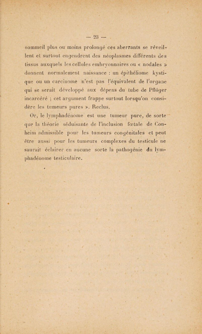 sommeil plus ou moins prolongé ces aberrants se réveil¬ lent et surtout engendrent des néoplasmes différents des tissus auxquels les cellules embryonnaires ou « nodales » dorment normalement naissance : un épithéliome kysti¬ que ou un carcinome n’est pas l’équivalent de l’organe qui se serait développé aux dépens du tube de Pfliiger incarcéré ; cet argument frappe surtout lorsqu’on consi¬ dère les tumeurs pures ». Reclus. Or, le lymphadénome est une tumeur pure, de sorte €[ue la théorie séduisante de l’inclusion fœtale de Con- heim admissible pour les tumeurs congénitales et peut être aussi pour les tumeurs complexes du testicule ne saurait éclairer en aucune sorte la pathogénie du lym¬ phadénome testiculaire. *