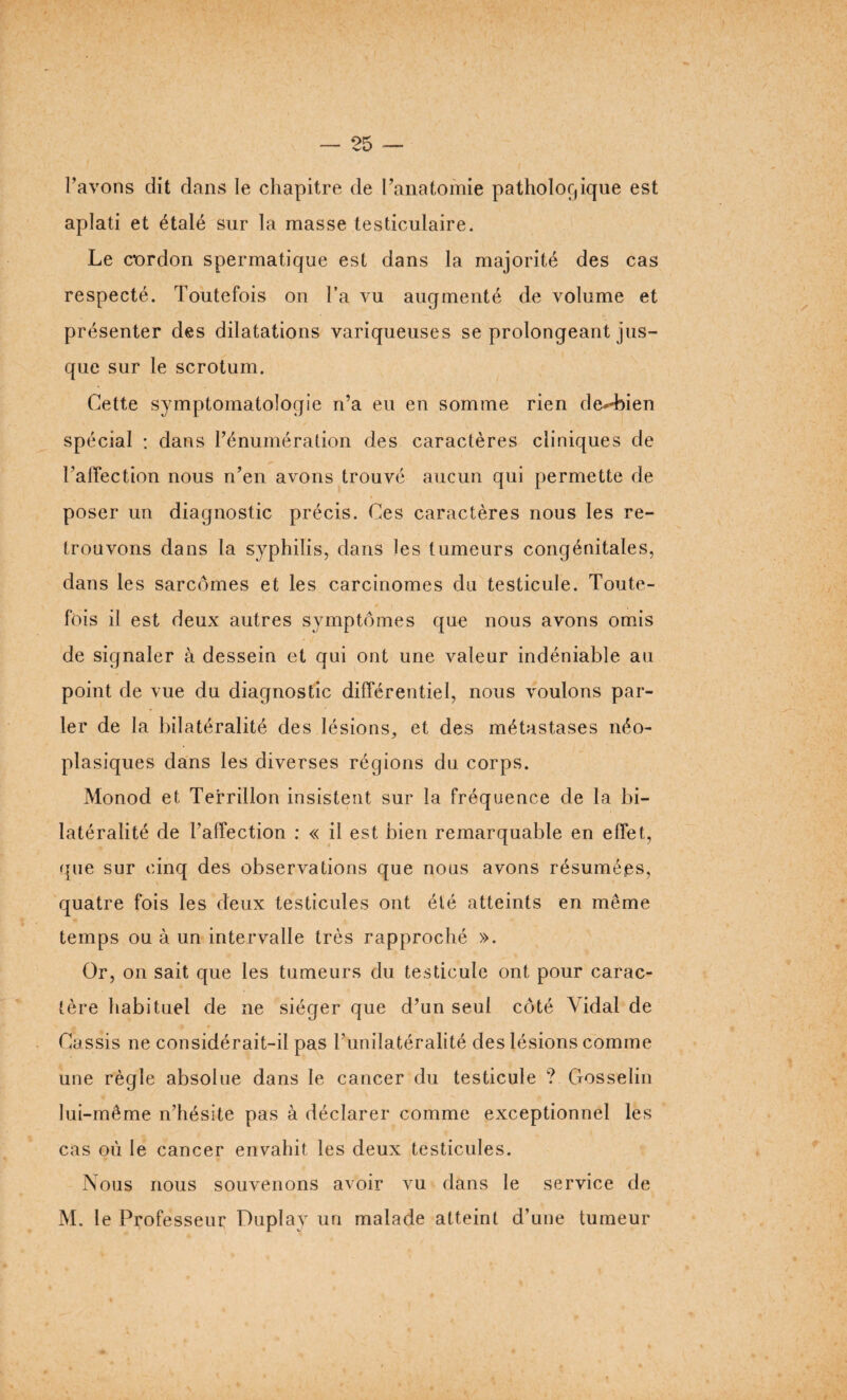 l’avons dit dans le chapitre de l’anatomie pathologique est aplati et étalé sur la masse testiculaire. Le cordon spermatique est dans la majorité des cas respecté. Toutefois on l’a vu augmenté de volume et présenter des dilatations variqueuses se prolongeant jus¬ que sur le scrotum. Cette symptomatologie n’a eu en somme rien de*-bien spécial : dans l’énumération des caractères cliniques de TalTection nous n’en avons trouvé aucun qui permette de poser un diagnostic précis. Ces caractères nous les re¬ trouvons dans la syphilis, dans les tumeurs congénitales, dans les sarcomes et les carcinomes du testicule. Toute¬ fois il est deux autres symptômes que nous avons omis de signaler à dessein et qui ont une valeur indéniable au point de vue du diagnostic différentiel, nous voulons par¬ ler de la bilatéralité des lésions, et des métastases néo¬ plasiques dans les diverses régions du corps. Monod et, Terrillon insistent sur la fréquence de la bi¬ latéralité de l’affection : « il est bien remarquable en effet, que sur cinq des observations que nous avons résumées, quatre fois les deux testicules ont été atteints en même temps ou à un intervalle très rapproché ». Or, on sait que les tumeurs du testicule ont pour carac¬ tère habituel de ne siéger que d’un seul côté Vidal de Cassis ne considérait-il pas l’unilatéralité des lésions comme une règle absolue dans le cancer du testicule ? Cxosselin lui-même n’hésite pas à déclarer comme exceptionnel les cas où le cancer envahit les deux testicules. Nous nous souvenons avoir vu dans le service de M. le Professeur Duplay un malade atteint d’une tumeur