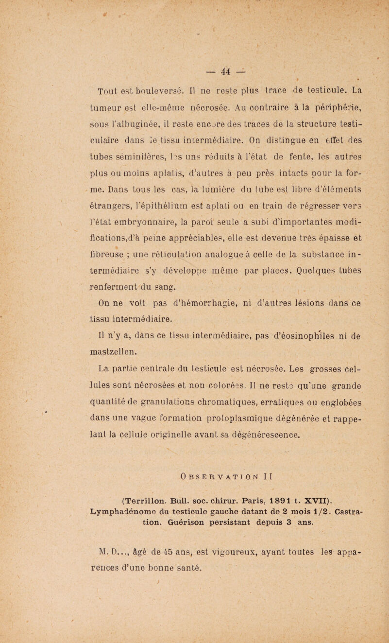• « Tout est bouleversé. Il ne reste plus trace de testicule. La tumeur est elle-même nécrosée. Au contraire à la périphérie, sous l’albugiuée, il reste encjre des traces de la structure testi¬ culaire dans le tissu intermédiaire. On distingue en effet des tubes séminifères, les uns réduits à l’état de fente, les autres plus ou moins aplatis, d’autres à peu près intacts pour la for¬ me. Dans tous les cas, la lumière du tube est libre d’éléments étrangers, l’épithélium est aplati ou en train de régresser vers l’état embryonnaire, la paroi seule a subi d’importantes modi¬ fications,d’à peine appréciables, elle est devenue très épaisse et fibreuse ; une réticulation analogue à celle de la substance in¬ termédiaire s’y développe même par places. Quelques tubes renferment du sang. On ne voit pas d’hémorrhagie, ni d’autres lésions dans ce tissu intermédiaire. Il n'y a, dans ce tissu intermédiaire, pas d’éosinophiles ni de mastzellen. La partie centrale du testicule est nécrosée. Les grosses cel¬ lules sont nécrosées et non colorées. Il ne reste qu’une grande quantité de granulations chromatiques, erratiques ou englobées dans une vague formation protoplasmique dégénérée et rappe¬ lant la cellule originelle avant sa dégénérescence. Observation II (Terrillon. Bull. soc. chirur. Paris, 1891 t. XVII). Lymphadénome du testicule gauche datant de 2 mois 1 /2. Castra¬ tion. Guérison persistant depuis 3 ans. M. D..., âgé de 45 ans, est vigoureux, ayant toutes les appa¬ rences d’une bonne santé. I