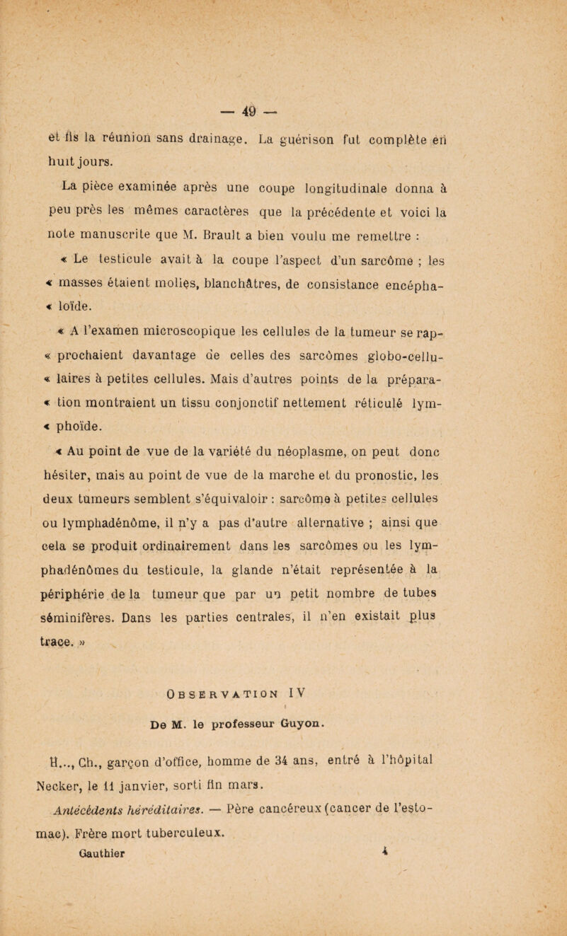 et lis la réunion sans drainage. La guérison fut complète en huit jours. La pièce examinée après une coupe longitudinale donna à peu près les mêmes caractères que la précédente et voici la note manuscrite que M. Brault a bien voulu me remettre : « Le testicule avait à la coupe l’aspect d’un sarcôme ; les « masses étaient molles, blanchâtres, de consistance encépha- € loïde. « A l’examen microscopique les cellules de la tumeur se rap- « prochaient davantage de celles des sarcômes globo-cellu- « laires à petites cellules. Mais d’autres points de la prépara- « tion montraient un tissu conjonctif nettement réticulé lym- < phoïde. < Au point de vue de la variété du néoplasme, on peut donc hésiter, mais au point de vue de la marche et du pronostic, les deux tumeurs semblent s’équivaloir : sarcôme à petites cellules ou lymphadénôme, il n’y a pas d’autre alternative ; ainsi que cela se produit ordinairement dans les sarcômes ou les lym- phadénômes du testicule, la glande n’était représentée à la périphérie de la tumeur que par un petit nombre de tubes séminifères. Dans les parties centrales, il n’en existait plus trace. » Observation IV De M. le professeur Guyon. H..., Ch,, garçon d’office, homme de 34 ans, entré à l’hôpital Necker, le 11 janvier, sorti fin mars. Antécédents héréditaires. — Père cancéreux (cancer de l’esto¬ mac). Frère mort tuberculeux. Gauthier 4