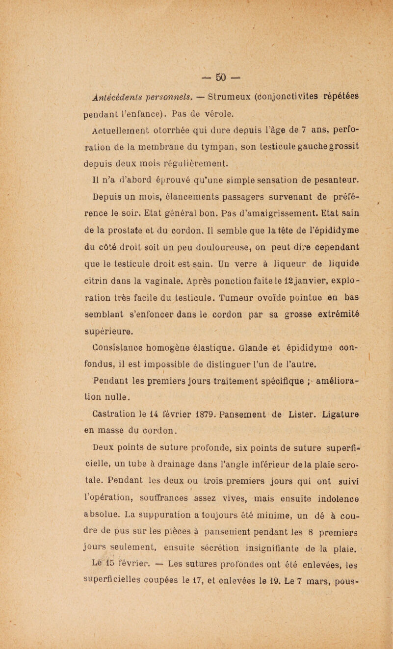 / — 50 — Antécédents personnels. — Strumeux (conjonctivites répétées pendant l’enfance). Pas de vérole. Actuellement otorrhée qui dure depuis l’âge de 7 ans, perfo¬ ration de la membrane du tympan, son testicule gauche grossit depuis deux mois régulièrement. Il n’a d’abord éprouvé qu’une simple sensation de pesanteur. Depuis un mois, élancements passagers survenant de préfé¬ rence le soir. Etat générai bon. Pas d’amaigrissement. Etat sain de la prostate et du cordon. Il semble que la tête de l’épididyme du côté droit soit un peu douloureuse, on peut dire cependant que le testicule droit est sain. Un verre à liqueur de liquide eitrin dans la vaginale. Après ponction faite le lSjanvier, explo¬ ration très facile du testicule. Tumeur ovoïde pointue en bas semblant s’enfoncer dans le cordon par sa grosse extrémité supérieure. Consistance homogène élastique. Glande et épididyme con¬ fondus, il est impossible de distinguer l’un de l’autre. / i Pendant les premiers jours traitement spécifique ; améliora¬ tion nulle. Castration le 14 février 1879. Pansement de Lister. Ligature en masse du cordon. Deux points de suture profonde, six points de suture superfi¬ cielle, un tube à drainage dans l’angle inférieur delà plaie scro- tale. Pendant les deux ou trois premiers jours qui ont suivi l’opération, souffrances assez vives, mais ensuite indolence absolue. La suppuration a toujours été minime, un dé à cou¬ dre de pus sur les pièces à pansement pendant les 8 premiers jours seulement, ensuite sécrétion insignifiante de la plaie. Lè 15 février. — Les sutures profondes ont été enlevées, les