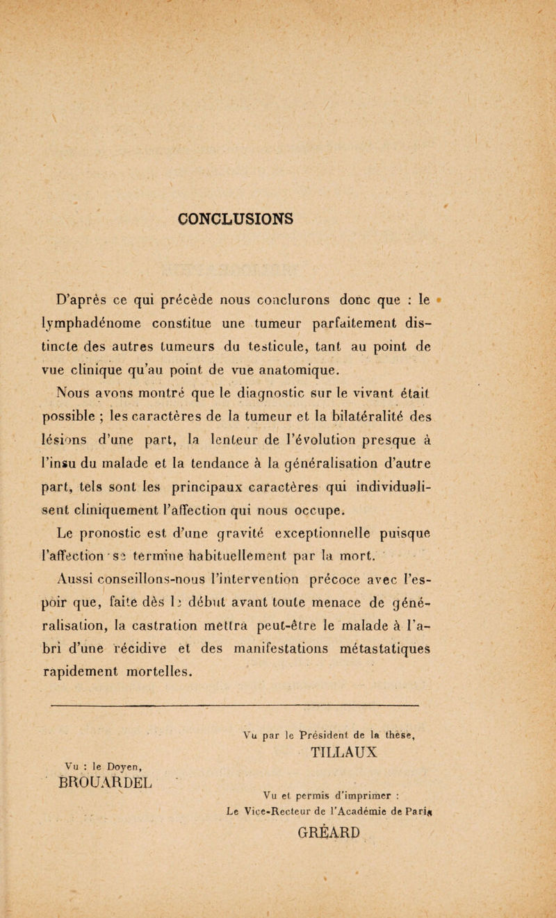 CONCLUSIONS D’après ce qui précède nous conclurons donc que : le lymphadénome constitue une tumeur parfaitement dis¬ tincte des autres tumeurs du testicule, tant au point de vue clinique qu’au point de vue anatomique. Nous avons montré que le diagnostic sur le vivant était possible ; les caractères de la tumeur et la bilatéralité des lésions d’une part, la lenteur de l’évolution presque à l’insu du malade et la tendance à la généralisation d’autre part, tels sont les principaux caractères qui individuali¬ sent cliniquement l’affection qui nous occupe. Le pronostic est d’une gravité exceptionnelle puisque l’affection ' se termine habituellement par la mort. Aussi conseillons-nous l’intervention précoce avec l’es¬ poir que, faite dès h début avant toute menace de géné¬ ralisation, la castration mettra peut-être le malade à l’a- bri d’une récidive et des manifestations métastatiques rapidement mortelles. Vu : le Doyen, BROUARDEL Vu par le Président de la thèse, TILLAUX Vu et permis d’imprimer : Le Vice-Recteur de l’Académie de Pari# GRÉARD