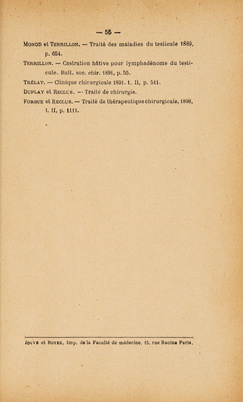 « — 55 — Monod etTERRiLLON. — Traité des maladies du testicule 1889, p. 654. Terrillon. — Castration hâtive pour lymphadénome du testi¬ cule. Bull. soc. chir. 1891, p.55. Trélat. — Clinique chirurgicale 1891. t. II, p. 511. Duplay et Reclus. — Traité de chirurgie. Forgue et Reclus. — Traité de thérapeutique chirurgicale, 1898, t. II, p. 1111. I r \ Jouve et Boyer, lmp. delà Faculté de médecine, 15, rue Racine Paris. (