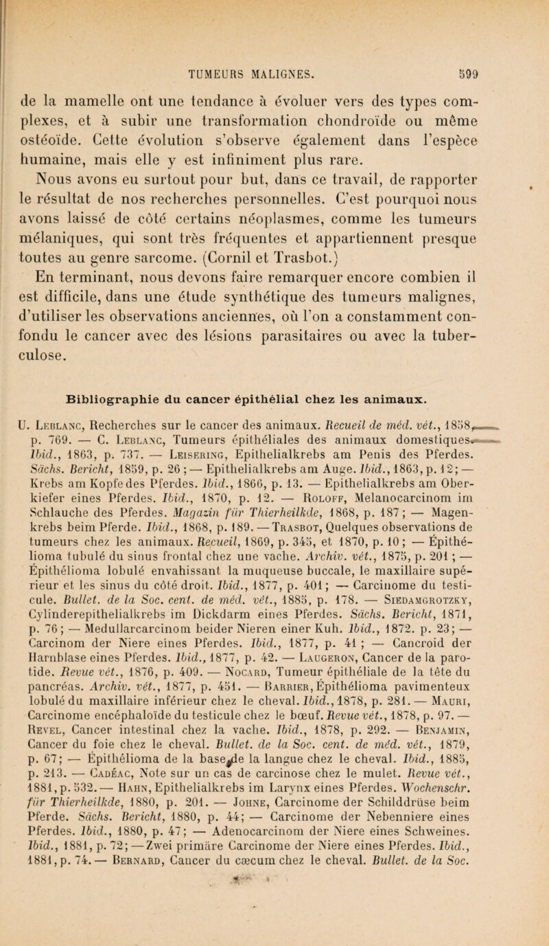 de la mamelle ont une tendance à évoluer vers des types com¬ plexes, et à subir une transformation chondroïde ou môme ostéoïde. Cette évolution s’observe également dans l’espèce humaine, mais elle y est infiniment plus rare. Nous avons eu surtout pour but, dans ce travail, de rapporter le résultat de nos recherches personnelles. C’est pourquoi nous avons laissé de côté certains néoplasmes, comme les tumeurs mélaniques, qui sont très fréquentes et appartiennent presque toutes au genre sarcome. (Corail et Trasbot.) En terminant, nous devons faire remarquer encore combien il est difficile, dans une étude synthétique des tumeurs malignes, d’utiliser les observations anciennes, où l’on a constamment con¬ fondu le cancer avec des lésions parasitaires ou avec la tuber¬ culose. Bibliographie du cancer épithélial chez les animaux. U. Leblanc, Recherches sur le cancer des animaux. Recueil de mécl. vêt., 1858, p. 769. — C. Leblanc, Tumeurs épithéliales des animaux domestiques* Ibid., 1863, p. 737. — Leisering, Epithelialkrebs am Pénis des Pferdes. Sachs. Bericht, 1859, p. 26 ; — Epithelialkrebs am Auge. Ibid., 1863, p. 12; — Krebs am Kopfedes Pferdes. Ibid., 1866, p. 13. — Epithelialkrebs am Ober- kiefer eines Pferdes. Ibid., 1870, p. 12. — Roloff, Melanocarcinom im Schlauche des Pferdes. Magazin fur Thierheilkde, 1868, p. 187; — Magen- krebs beimPferde. Ibid., 1868, p. 189. — Trasbot, Quelques observations de tumeurs chez les animaux. Recueil, 1869, p. 345, et 1870, p. 10; — Épithé- lioma tubulé du sinus frontal chez une vache. Archiv. vét., 1875, p. 201 ; — Épithélioma lobulé envahissant la muqueuse buccale, le maxillaire supé¬ rieur et les sinus du côté droit. Ibid., 1877, p. 401; — Carcinome du testi¬ cule. Bullet. de la Soc. cent, de méd. vét., 1885, p. 178. — Siedamgrotzky, Cylinderepithelialkrebs im Dickdarm eines Pferdes. Sachs. Bericht, 1871, p. 76; — Medullarcarcinom beidei* Nieren einer Kuh. Ibid., 1872. p. 23; — Carcinom der Niere eines Pferdes. Ibid., 1877, p. 41 ; — Cancroid der Harnblase eines Pferdes. Ibid., 1877, p. 42. — Laugeron, Cancer de la paro¬ tide. Revue vét., 1876, p. 409. — Nocard, Tumeur épithéliale de la tête du pancréas. Archiv. vét., 1877, p. 451. — Barrier,Épithélioma pavimenteux lobulé du maxillaire inférieur chez le cheval. Ibid., 1878, p. 281.— Mauri, Carcinome encéphaloïde du testicule chez le bœuf. Revue vét., 1878, p. 97. — Revel, Cancer intestinal chez la vache. Ibid., 1878, p. 292. — Benjamin, Cancer du foie chez le cheval. Bullet. de la Soc. cent, de méd. vét., 1879, p. 67; — Épithélioma de la base^le la langue chez le cheval. Ibid., 1885, p. 213. — Cadéac, Note sur un cas de carcinose chez le mulet. Revue vét., 1881, p. 532.— Hahn, Epithelialkrebs im Larynx eines Pferdes. Wochenschr. fur Thierheilkde, 1880, p. 201. — Johne, Carcinome der Schilddrüse beim Pferde. Sachs. Bericht, 1880, p. 44; — Carcinome der Nebenniere eines Pferdes. Ibid., 1880, p. 47; — Adenocarcinom der Niere eines Schweines. Ibid., 1881, p. 72; — Zwei primare Carcinome der Niere eines Pferdes. Ibid., 1881, p. 74.— Bernard, Cancer du cæcum chez le cheval. Bullet. de la Soc.