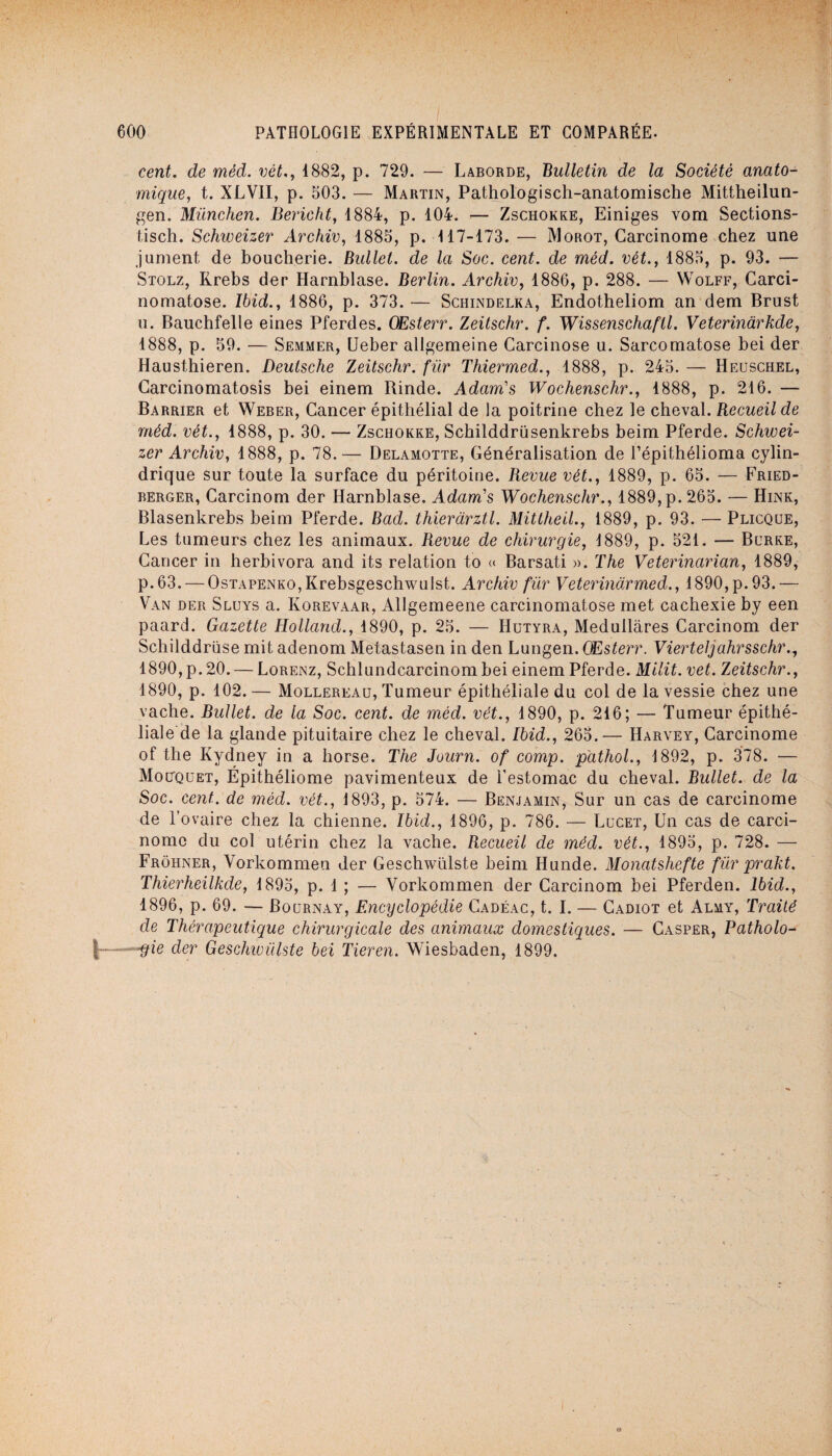 cent, de méd. vét., 1882, p. 729. — Laborde, Bulletin de la Société anato¬ mique, t. XLV1I, p. 503. — Martin, Pathologisch-anatomische Mittheilun- gen. München. Bericht, 1884, p. 104. — Zschokke, Einiges vom Sections- tisch. Schweizer Archiv, 1885, p. 117-173. — Morot, Carcinome chez une jument de boucherie. Bullel. de la Soc. cent, de méd. vét., 1885, p. 93. — Stolz, Rrebs der Harnblase. Berlin. Archiv, 1886, p. 288. — Wolff, Carci¬ nomatose. Ibid., 1886, p. 373. — Schindelka, Endotheliom an dem Brust u. Bauchfelle eines Pferdes. GEsterr. Zeitschr. f. Wissenschaftl. Veterinàrkde, 1888, p. 59. — Semmer, Ueber allgemeine Carcinose u. Sarcomatose bei der Hausthieren. Deutsche Zeitschr. fur Thiermed., 1888, p. 245. — Heuschel, Carcinomatosis bei einem Rinde. Adam's Wochenschr., 1888, p. 216. — Barrier et Weber, Cancer épithélial de la poitrine chez le cheval. Recueil de méd. vét., 1888, p. 30. — Zschokke, Schilddrüsenkrebs beim Pferde. Schwei¬ zer Archiv, 1888, p. 78.— Delamotte, Généralisation de l’épithélioma cylin¬ drique sur toute la surface du péritoine. Revue vét., 1889, p. 65. — Fried- berger, Carcinom der Harnblase. Adam's Wochenschr., 1889, p. 265. — Hink, Blasenkrebs beim Pferde. Bad. thieràrztl. Mitlheil., 1889, p. 93. — Plicque, Les tumeurs chez les animaux. Revue de chirurgie, 1889, p. 521. — Burke, Cancer in herbivora and its relation to « Barsati ». The Veterinarian, 1889, p.63. — OsTAPENKO,Krebsgeschwulst. Archiv fur Veterindrmed., 1890, p. 93. — Van der Sluys a. Korevaar, Allgemeene carcinomatose met cachexie by een paard. Gazette tlolland., 1890, p. 25. — Hutyra, Medullares Carcinom der Schilddrüse mit adenom Metastasen in den Lungen. GEsterr. Vierteljahrsschr., 1890, p. 20. — Lorenz, Schlundcarcinom bei einem Pferde. Milit. vet. Zeitschr., 1890, p. 102. — Mollereau, Tumeur épithéliale du col de la vessie chez une vache. Bullet. de la Soc. cent, de méd. vét., 1890, p. 216; — Tumeur épithé¬ liale de la glande pituitaire chez le cheval. Ibid., 265.— Harvey, Carcinome of the Kydney in a liorse. The Juurn. of comp. pathol., 1892, p. 378. — Mouquet, Épithéliome pavimenteux de l’estomac du cheval. Bullet. de la Soc. cent, de méd. vét., 1893, p. 574. — Benjamin, Sur un cas de carcinome de l’ovaire chez la chienne. Ibid., 1896, p. 786. — Lucet, Un cas de carci¬ nome du col utérin chez la vache. Recueil de méd. vét., 1895, p. 728. — Frôhner, Yorkommen der Geschwülste beim Hunde. Monatshefte für prakt. Thierheilkde, 1895, p. 1 ; — Yorkommen der Carcinom bei Pferden. Ibid., 1896, p. 69. — Bournay, Encyclopédie Cadéac, t. I. — Cadiot et Almy, Traité de Thérapeutique chirurgicale des animaux domestiques. — Casper, Patholo- | -gie der Geschwülste bei Tieren. Wiesbaden, 1899.