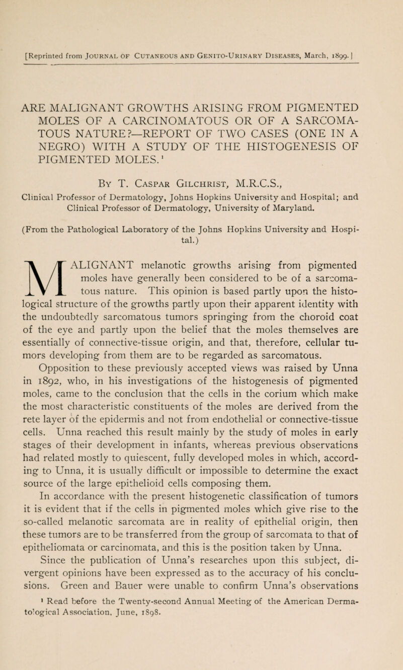 [Reprinted from Journal of Cutaneous and Genito-Urinary Diseases, March, 1899. J ARE MALIGNANT GROWTHS ARISING FROM PIGMENTED MOLES OF A CARCINOMATOUS OR OF A SARCOMA¬ TOUS NATURE?—REPORT OF TWO CASES (ONE IN A NEGRO) WITH A STUDY OF THE HISTOGENESIS OF PIGMENTED MOLES.1 By T. Caspar Gilchrist, M.R.C.S., Clinical Professor of Dermatology, Johns Hopkins University and Hospital; and Clinical Professor of Dermatology, University of Maryland. (From the Pathological Laboratory of the Johns Hopkins University and Hospi¬ tal.) MALIGNANT melanotic growths arising from pigmented moles have generally been considered to be of a sarcoma¬ tous nature. This opinion is based partly upon the histo¬ logical structure of the growths partly upon their apparent identity with the undoubtedly sarcomatous tumors springing from the choroid coat of the eye and partly upon the belief that the moles themselves are essentially of connective-tissue origin, and that, therefore, cellular tu¬ mors developing from them are to be regarded as sarcomatous. Opposition to these previously accepted views was raised by Unna in 1892, who, in his investigations of the histogenesis of pigmented moles, came to the conclusion that the cells in the corium which make the most characteristic constituents of the moles are derived from the rete layer of the epidermis and not from endothelial or connective-tissue cells. Unna reached this result mainly by the study of moles in early stages of their development in infants, whereas previous observations had related mostly to quiescent, fully developed moles in which, accord¬ ing to Unna, it is usually difficult or impossible to determine the exact source of the large epithelioid cells composing them. In accordance with the present histogenetic classification of tumors it is evident that if the cells in pigmented moles which give rise to the so-called melanotic sarcomata are in reality of epithelial origin, then these tumors are to be transferred from the group of sarcomata to that of epitheliomata or carcinomata, and this is the position taken by Unna. Since the publication of Unna’s researches upon this subject, di¬ vergent opinions have been expressed as to the accuracy of his conclu¬ sions. Green and Bauer were unable to confirm Unna’s observations 1 Read before the Twenty-second Annual Meeting of the American Derma- to'Iogical Association, June, 1S98.