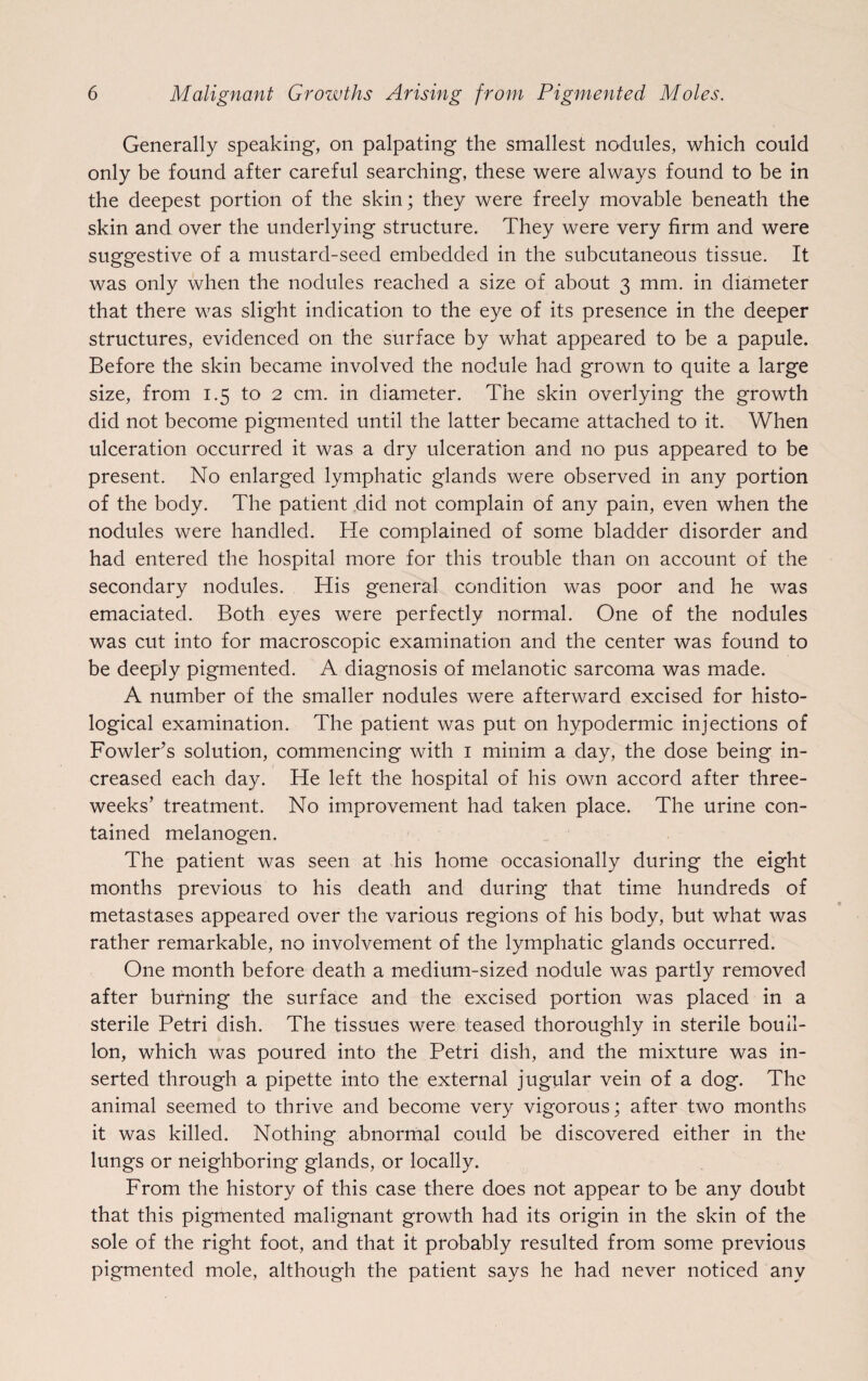 Generally speaking, on palpating the smallest nodules, which could only be found after careful searching, these were always found to be in the deepest portion of the skin; they were freely movable beneath the skin and over the underlying structure. They were very firm and were suggestive of a mustard-seed embedded in the subcutaneous tissue. It was only when the nodules reached a size of about 3 mm. in diameter that there was slight indication to the eye of its presence in the deeper structures, evidenced on the surface by what appeared to be a papule. Before the skin became involved the nodule had grown to quite a large size, from 1.5 to 2 cm. in diameter. The skin overlying the growth did not become pigmented until the latter became attached to it. When ulceration occurred it was a dry ulceration and no pus appeared to be present. No enlarged lymphatic glands were observed in any portion of the body. The patient did not complain of any pain, even when the nodules were handled. He complained of some bladder disorder and had entered the hospital more for this trouble than on account of the secondary nodules. His general condition was poor and he was emaciated. Both eyes were perfectly normal. One of the nodules was cut into for macroscopic examination and the center was found to be deeply pigmented. A diagnosis of melanotic sarcoma was made. A number of the smaller nodules were afterward excised for histo¬ logical examination. The patient was put on hypodermic injections of Fowler’s solution, commencing with 1 minim a day, the dose being in¬ creased each day. He left the hospital of his own accord after three- weeks’ treatment. No improvement had taken place. The urine con¬ tained melanogen. The patient was seen at his home occasionally during the eight months previous to his death and during that time hundreds of metastases appeared over the various regions of his body, but what was rather remarkable, no involvement of the lymphatic glands occurred. One month before death a medium-sized nodule was partly removed after burning the surface and the excised portion was placed in a sterile Petri dish. The tissues were teased thoroughly in sterile bouil¬ lon, which was poured into the Petri dish, and the mixture was in¬ serted through a pipette into the external jugular vein of a dog. The animal seemed to thrive and become very vigorous; after two months it was killed. Nothing abnormal could be discovered either in the lungs or neighboring glands, or locally. From the history of this case there does not appear to be any doubt that this pigmented malignant growth had its origin in the skin of the sole of the right foot, and that it probably resulted from some previous pigmented mole, although the patient says he had never noticed any