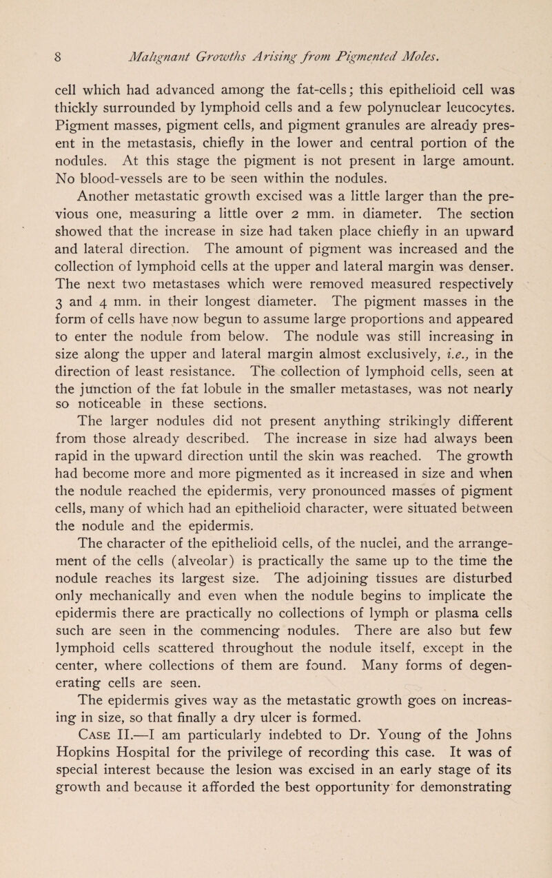 cell which had advanced among the fat-cells; this epithelioid cell was thickly surrounded by lymphoid cells and a few polynuclear leucocytes. Pigment masses, pigment cells, and pigment granules are already pres¬ ent in the metastasis, chiefly in the lower and central portion of the nodules. At this stage the pigment is not present in large amount. No blood-vessels are to be seen within the nodules. Another metastatic growth excised was a little larger than the pre¬ vious one, measuring a little over 2 mm. in diameter. The section showed that the increase in size had taken place chiefly in an upward and lateral direction. The amount of pigment was increased and the collection of lymphoid cells at the upper and lateral margin was denser. The next two metastases which were removed measured respectively 3 and 4 mm. in their longest diameter. The pigment masses in the form of cells have now begun to assume large proportions and appeared to enter the nodule from below. The nodule was still increasing in size along the upper and lateral margin almost exclusively, i.e., in the direction of least resistance. The collection of lymphoid cells, seen at the junction of the fat lobule in the smaller metastases, was not nearly so noticeable in these sections. The larger nodules did not present anything strikingly different from those already described. The increase in size had always been rapid in the upward direction until the skin was reached. The growth had become more and more pigmented as it increased in size and when the nodule reached the epidermis, very pronounced masses of pigment cells, many of which had an epithelioid character, were situated between the nodule and the epidermis. The character of the epithelioid cells, of the nuclei, and the arrange¬ ment of the cells (alveolar) is practically the same up to the time the nodule reaches its largest size. The adjoining tissues are disturbed only mechanically and even when the nodule begins to implicate the epidermis there are practically no collections of lymph or plasma cells such are seen in the commencing nodules. There are also but few lymphoid cells scattered throughout the nodule itself, except in the center, where collections of them are found. Many forms of degen¬ erating cells are seen. The epidermis gives way as the metastatic growth goes on increas¬ ing in size, so that finally a dry ulcer is formed. Case II.—I am particularly indebted to Dr. Young of the Johns Hopkins Hospital for the privilege of recording this case. It was of special interest because the lesion was excised in an early stage of its growth and because it afforded the best opportunity for demonstrating