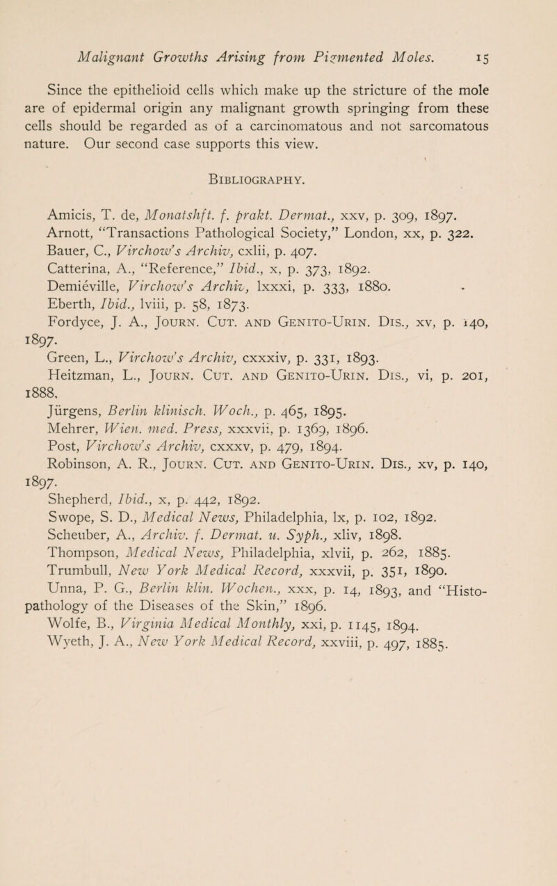 Since the epithelioid cells which make up the stricture of the mole are of epidermal origin any malignant growth springing from these cells should be regarded as of a carcinomatous and not sarcomatous nature. Our second case supports this view. Bibliography. Amicis, T. de, Monatshft. f. prakt. Dermat., xxv, p. 309, 1897. Arnott, “Transactions Pathological Society,” London, xx, p. 322. Bauer, C., Virchow’s Archiv, cxlii, p. 407. Catterina, A., “Reference,” Ibid., x, p. 373, 1892. Demieville, Virchow’s Archiv, lxxxi, p. 333, 1880. Eberth, Ibid., lviii, p. 58, 1873. Fordyce, J. A., Journ. Cut. and Genito-Urin. Dis., xv, p. 140, 1897. Green, L., Virchow’s Archiv, cxxxiv, p. 331, 1893. Heitzman, L., Journ. Cut. and Genito-Urin. Dis., vi, p. 201, 1888, Jurgens, Berlin klinisch. Woch., p. 465, 1895. Mehrer, Wien. med. Press, xxxvii, p. 1369, 1896. Post, Virchow’s Archiv, cxxxv, p. 479, 1894. Robinson, A. R., Journ. Cut. and Genito-Urin. Dis., xv, p. 140, 1897. Shepherd, Ibid., x, p. 442, 1892. Swope, S. D., Medical News, Philadelphia, lx, p. 102, 1892. Scheuber, A., Archiv. f. Dermat. u. Syph., xliv, 1898. Thompson, Medical News, Philadelphia, xlvii, p. 262, 1885. Trumbull, New York Medical Record, xxxvii, p. 351> 1890. Unna, P. G., Berlin klin. Wochen., xxx, p. 14, 1893, and “Histo- pathology of the Diseases of the Skin,” 1896. Wolfe, B., Virginia Medical Monthly, xxi, p. 1145, 1894. Wyeth, J. A., New York Medical Record, xxviii, p. 497, 1885.