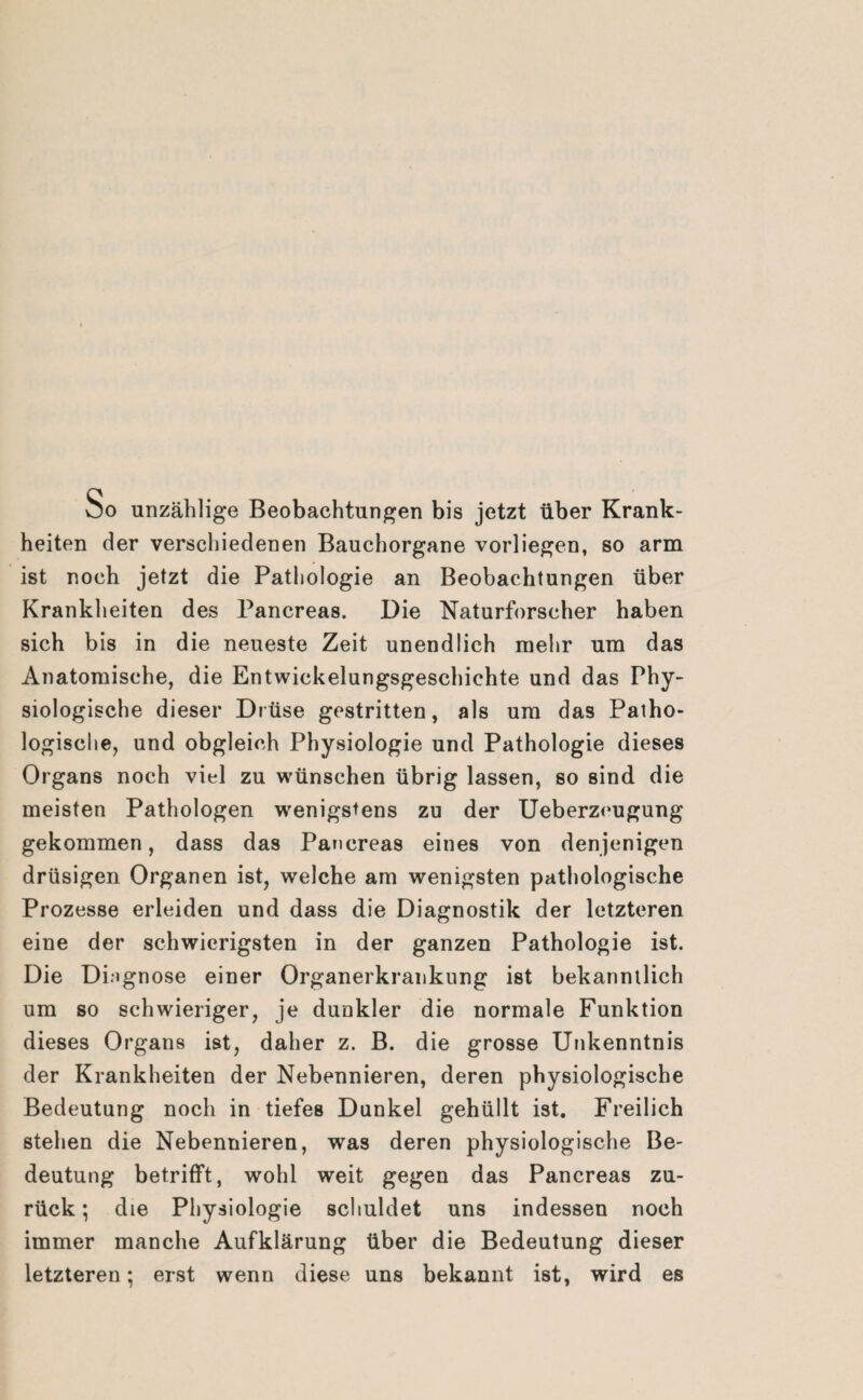 So unzählige Beobachtungen bis jetzt über Krank¬ heiten der verschiedenen Bauchorgane vorliegen, so arm ist noch jetzt die Pathologie an Beobachtungen über Krankheiten des Pancreas. Die Naturforscher haben sich bis in die neueste Zeit unendlich mehr um das Anatomische, die Entwickelungsgeschichte und das Phy¬ siologische dieser Drüse gestritten, als um das Patho¬ logische, und obgleich Physiologie und Pathologie dieses Organs noch viel zu wünschen übrig lassen, so sind die meisten Pathologen wenigstens zu der Ueberzeugung gekommen, dass das Pancreas eines von denjenigen drüsigen Organen ist, welche am wenigsten pathologische Prozesse erleiden und dass die Diagnostik der letzteren eine der schwierigsten in der ganzen Pathologie ist. Die Diagnose einer Organerkrankung ist bekanntlich um so schwieriger, je dunkler die normale Funktion dieses Organs ist, daher z. B. die grosse Unkenntnis der Krankheiten der Nebennieren, deren physiologische Bedeutung noch in tiefes Dunkel gehüllt ist. Freilich stehen die Nebennieren, was deren physiologische Be¬ deutung betrifft, wohl weit gegen das Pancreas zu¬ rück; die Physiologie schuldet uns indessen noch immer manche Aufklärung über die Bedeutung dieser letzteren; erst wenn diese uns bekannt ist, wird es