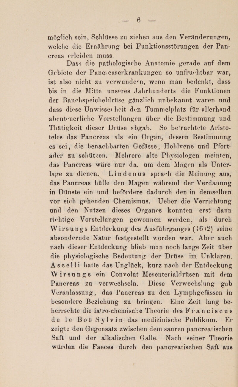 möglich sein, Schlüsse zu ziehen aus den Veränderungen, welche die Ernährung hei Funktionsstörungen der Pan* creas erleiden muss. Dass die pathologische Anatomie gerade auf dem Gebiete der Panci easerkrankungen so unfruchtbar war, ist also nicht zu verwundern, wenn man bedenkt, dass bis in die Mitte unseres Jahrhunderts die Funktionen der Bauchspeicheldrüse gänzlich unbekannt waren und dass diese Unwissei heit den Tummelplatz für allerhand abenteuerliche Vorstellungen über die Bestimmung und Thätigkeit dieser Drüse abgab. So be’raehtete Aristo¬ teles das Pancreas als ein Organ, dessen Bestimmung es sei, die benachbarten Gefässe, Hohlvene und Pfort¬ ader zu schützen. Mehrere alte Physiologen meinten, das Pancreas wäre nur da. um dem Magen als Unter¬ lage zu dienen. Lindenus sprach die Meinung aus, das Pancreas hülle den Magen während der Verdauung in Dünste ein und befördere dadurch den in demselben vor sich gehenden Chemismus. Ueber die Verrichtung und den Nutzen dieses Organes konnten erst dann richtige Vorstellungen gewonnen werden, als durch Wirsungs Entdeckung des Ausführganges (16*^) seine absondernde Natur festgestellt worden war. Aber auch nach dieser Entdeckung blieb man noch lange Zeit über die physiologische Bedeutung der Drüse im Unklaren. Ascelli hatte das Unglück, kurz nach der Entdeckung Wirsungs ein Convolut Mesenterialdrüsen mit dem Pancreas zu verwechseln. Diese Verwechslung gab Veranlassung, das Pancreas zu den Lymphgefässen in besondere Beziehung zu bringen. Eine Zeit lang be¬ herrschte die iatro-chemische Theorie des Franciscus de le Boe Sylvin das medizinische Publikum. Er zeigte den Gegensatz zwischen dem sauren pancreatiscben Saft und der alkalischen Galle. Nach seiner Theorie würden die Faeces durch den pancreatiscben Saft aus