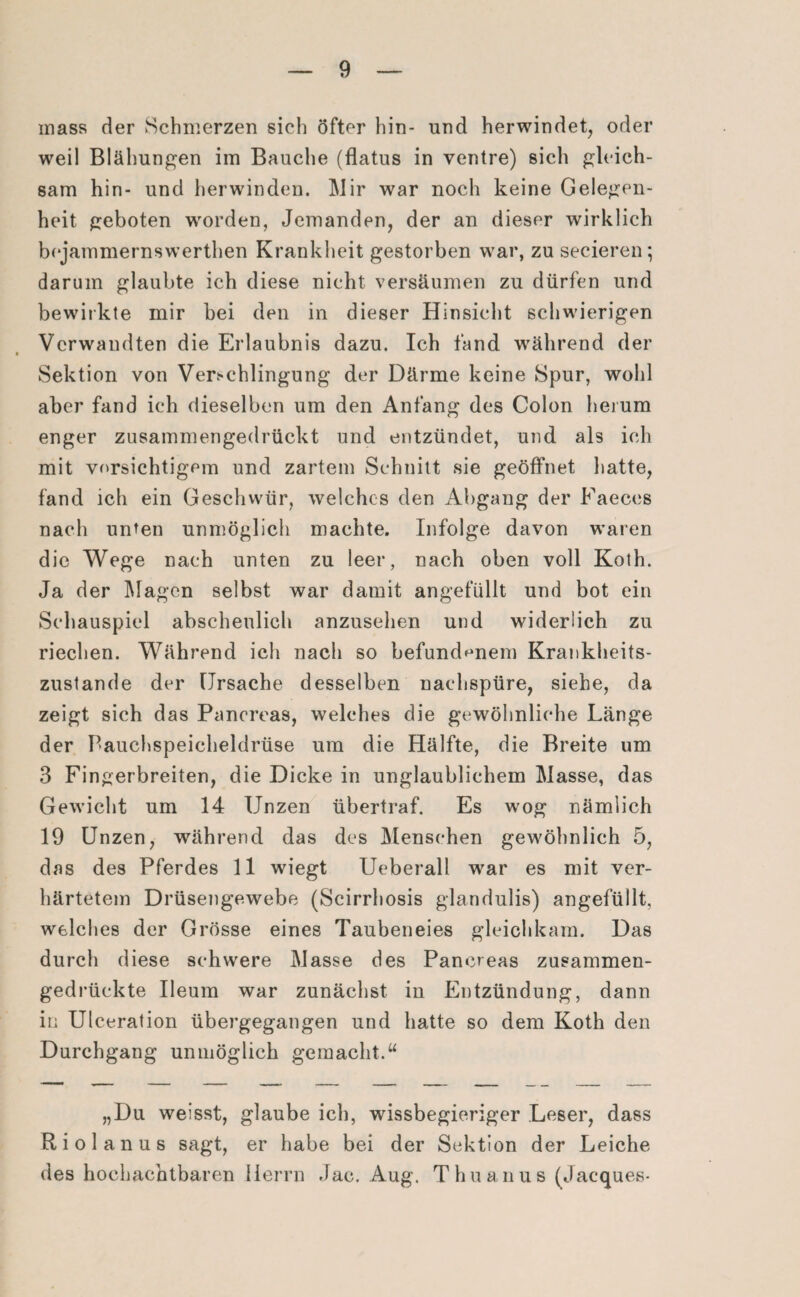 mass der Schmerzen sich öfter hin- und herwindet, oder weil Blähungen im Bauche (flatus in ventre) sich gleich¬ sam hin- und herwinden. Mir war noch keine Gelegen¬ heit geboten worden, Jemanden, der an dieser wirklich bejammernswerthen Krankheit gestorben war, zu secieren; darum glaubte ich diese nicht versäumen zu dürfen und bewirkte mir bei den in dieser Hinsicht schwierigen Verwandten die Erlaubnis dazu. Ich fand während der Sektion von Verschlingung der Därme keine Spur, wohl aber fand ich dieselben um den Anfang des Colon herum enger zusammengedrückt und entzündet, und als ich mit vorsichtigem und zartem Schnitt sie geöffnet hatte, fand ich ein Geschwür, welches den Abgang der Faeces nach unten unmöglich machte. Infolge davon waren die Wege nach unten zu leer, nach oben voll Koth. Ja der Magen selbst war damit angefüllt und bot ein Schauspiel abscheulich anzusehen und widerlich zu riechen. Während ich nach so befundenem Krankheits- zustande der Ursache desselben naehspüre, siehe, da zeigt sich das Panereas, welches die gewöhnliche Länge der Bauchspeicheldrüse um die Hälfte, die Breite um 3 Fingerbreiten, die Dicke in unglaublichem Masse, das Gewicht um 14 Unzen übertraf. Es wog nämlich 19 Unzen, während das des Menschen gewöhnlich 5, das des Pferdes 11 wiegt Ueberall war es mit ver¬ härtetem Drüsengewebe (Scirrhosis glandulis) angefüllt, welches der Grösse eines Taubeneies gleichkam. Das durch diese schwere Masse des Panereas zusammen¬ gedrückte Ileum war zunächst in Entzündung, dann in Ulceration übergegangen und hatte so dem Koth den Durchgang unmöglich gemacht.“ „Du weisst, glaube ich, wissbegieriger Leser, dass Riol an us sagt, er habe bei der Sektion der Leiche des hochachtbaren Herrn Jac. Aug. Thuanus (Jacques-