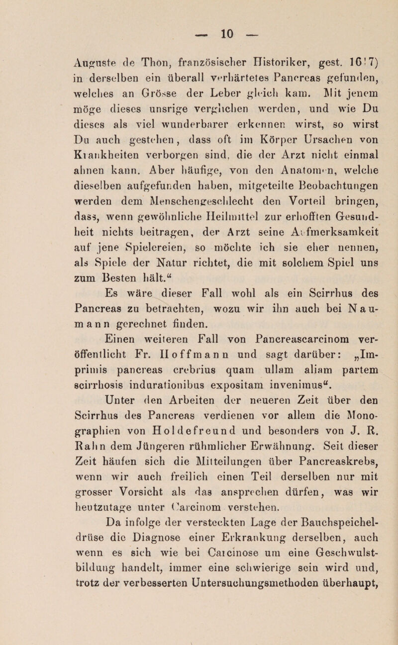 Auguste de Thon, französischer Historiker, gest. 16! 7) in derselben ein überall verhärtetes Panoreas gefunden, welches an Grösse der Leber gleich kam. ]\lit jenem möge dieses unsrige verglichen werden, und wie Du dieses als viel wunderbarer erkennen wirst, so wirst Du auch gestehen, dass oft im Körper Ursachen von Ki ankheiten verborgen sind, die der Arzt nicht einmal ahnen kann. Aber häufige, von den Anatom* n, welche dieselben aufgefunden haben, mitgeteilte Beobachtungen werden dem Menschengeschlecht den Vorteil bringen, dass, wenn gewöhnliche Heilmittel zur erhofften Gesund¬ heit nichts beitragen, der Arzt seine Aufmerksamkeit auf jene Spielereien, so möchte ich sie eher nennen, als Spiele der Natur richtet, die mit solchem Spiel uns zum Besten hält.“ Es wäre dieser Fall wohl als ein Scirrhus des Pancreas zu betrachten, wozu wir ihn auch bei Nau¬ mann gerechnet finden. Einen weiteren Fall von Pancreascarcinom ver¬ öffentlicht Fr. II off mann und sagt darüber: „Im- primis pancreas crebrius quam ullam aliam partem scirrhosis indurationibus expositam invenimus“. Unter den Arbeiten der neueren Zeit über den Scirrhus des Pancreas verdienen vor allem die Mono¬ graphien von Holdefreund und besonders von J. R. Rahn dem Jüngeren rühmlicher Erwähnung. Seit dieser Zeit häufen sich die Mitteilungen über Pancreaskrebs, wenn wir auch freilich einen Teil derselben nur mit grosser Vorsicht als das ansprechen dürfen, was wir heutzutage unter Uarcinom verstehen. Da infolge der versteckten Lage der Bauchspeichel¬ drüse die Diagnose einer Erkrankung derselben, auch wenn es sich wie bei Caicinose um eine Gesellwulst- bilduug handelt, immer eine schwierige sein wird und, trotz der verbesserten Untersuchungsmethoden überhaupt, \