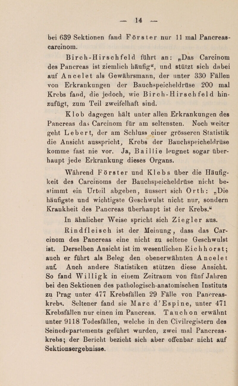 bei 639 Sektionen fand Förster nur 11 mal Pancreas- carcinom. Birch-Hirschfeld führt an: „Das Carcinom des Pancreas ist ziemlich häufig“, und stützt sich dabei auf Ancelet als Gewährsmann, der unter 330 Fällen von Erkrankungen der Bauchspeicheldrüse 200 mal Krebs fand, die jedoch, wie Birch-Hirschfeld hin¬ zufügt, zum Teil zweifelhaft sind. Klob dagegen hält unter allen Erkrankungen des Pancreas das Carcinom für am seltensten. Noch weiter geht Lebert, der am Schluss einer grösseren Statistik die Ansicht ausspricht, Krebs der Bauchspeicheldrüse komme fast nie vor. Ja, Baillie leugnet sogar über¬ haupt jede Erkrankung dieses Organs. Während Förster und Klebs über die Häufig¬ keit des Carcinoms der Bauchspeicheldrüse nicht be¬ stimmt ein Urteil abgeben, äussert sich Orth: „Die häufigste und wichtigste Geschwulst nicht nur, sondern Krankheit des Pancreas überhaupt ist der Krebs.“ In ähnlicher Weise spricht sich Ziegler aus. Rindfleisch ist der Meinung, dass das Car¬ cinom des Pancreas eine nicht zu seltene Geschwulst ist. Derselben Ansicht ist im wesentlichen Eich hörst; auch er führt als Beleg den obenerwähnten Ancelet auf. Auch andere Statistiken stützen diese Ansicht. So fand Willigk in einem Zeitraum von fünf Jahren bei den Sektionen des pathologisch-anatomischen Instituts zu Prag unter 477 Krebsfällen 29 Fälle von Pancreas- krebs. Seltener fand sie Marc d’Espine, unter 471 Krebsfällen nur einen im Pancreas. Tauch on erwähnt unter 9118 Todesfällen, welche in den Civilregistern des Seinedepartements geführt wurden, zwei mal Pancreas- krebs; der Bericht bezieht sich aber offenbar nicht auf Sektionsergebnisse.