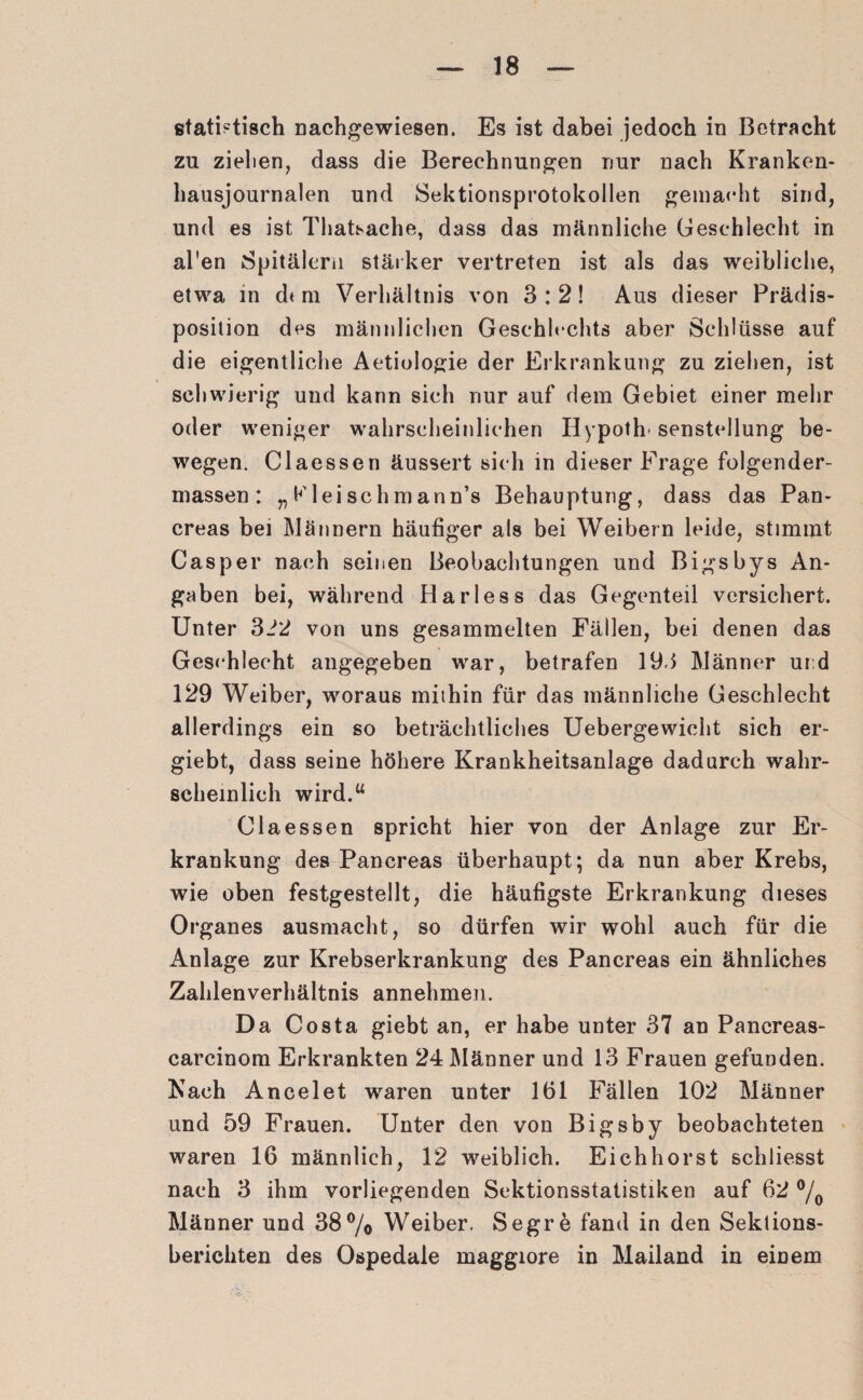 statistisch nachgewiesen. Es ist dabei jedoch in Betracht zu zielten, dass die Berechnungen nur nach Kranken¬ hausjournalen und Sektionsprotokollen gemacht sind, und es ist Thatsache, dass das männliche Geschlecht in al'en Spitälern stärker vertreten ist als das weibliche, etwa in dt m Verhältnis von 3:2! Aus dieser Prädis¬ position des männlichen Geschlechts aber Schlüsse auf die eigentliche Aetiologie der Erkrankung zu ziehen, ist schwierig und kann sich nur auf dem Gebiet einer mehr oder weniger wahrscheinlichen Hypoth senstellung be¬ wegen. Claessen äussert sich in dieser Frage folgender- massen: „Kleischmann’s Behauptung, dass das Pan- creas bei Männern häufiger als bei Weibern leide, stimmt Casper nach seinen Beobachtungen und Bigsbys An¬ gaben bei, während Harless das Gegenteil versichert. Unter 312 von uns gesammelten Fällen, bei denen das Geschlecht angegeben war, betrafen 193 Männer ur d 129 Weiber, woraus mithin für das männliche Geschlecht allerdings ein so beträchtliches Uebergewicht sich er- giebt, dass seine höhere Krankheitsanlage dadurch wahr¬ scheinlich wird.“ Claessen spricht hier von der Anlage zur Er¬ krankung des Panereas überhaupt; da nun aber Krebs, wie oben festgestellt, die häufigste Erkrankung dieses Organes ausmacht, so dürfen wir wohl auch für die Anlage zur Krebserkrankung des Panereas ein ähnliches Zahlenverhältnis annehmen. Da Costa giebt an, er habe unter 37 an Pancreas- carcinom Erkrankten 24 Männer und 13 Frauen gefunden. Kach Ancelet waren unter 161 Fällen 102 Männer und 59 Frauen. Unter den von Bigsby beobachteten waren 16 männlich, 12 weiblich. Eichhorst schliesst nach 3 ihm vorliegenden Sektionsstatistiken auf 62 °/0 Männer und 38% Weiber. Segre fand in den Sektions¬ berichten des Ospedale maggiore in Mailand in einem