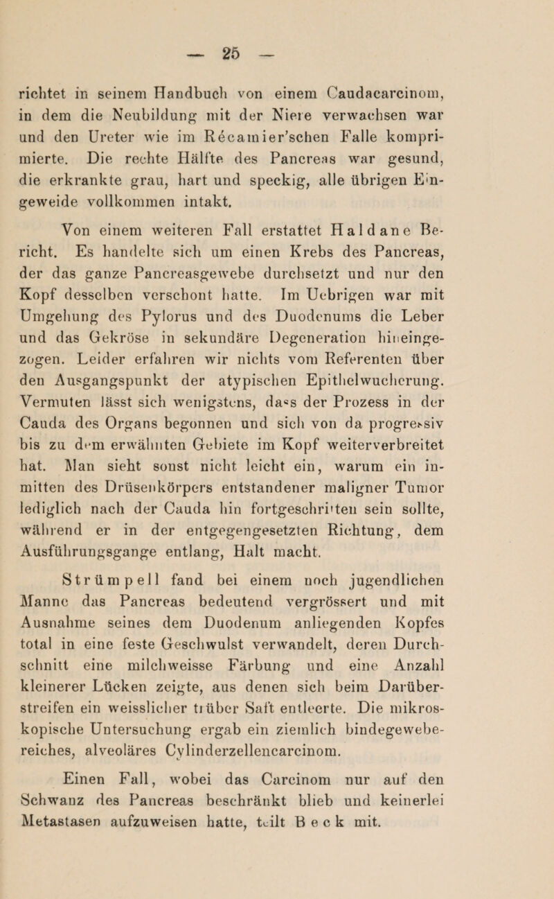 richtet in seinem Handbuch von einem Caudacarcinom, in dem die Neubildung mit der Niere verwachsen war und den Ureter wie im Recain ier’schen Falle kompri¬ mierte. Die rechte Hälfte des Pancreas war gesund, die erkrankte grau, hart und speckig, alle übrigen Ein¬ geweide vollkommen intakt. Von einem weiteren Fall erstattet Haid an e Be¬ richt. Es handelte sich um einen Krebs des Pancreas, der das ganze Pancreasgewebe durchsetzt und nur den Kopf desselben verschont hatte. Im Uebrigen war mit Umgehung des Pylorus und des Duodenums die Leber und das Gekröse in sekundäre Degeneration hineinge- zogen. Leider erfahren wir nichts vom Referenten über den Ausgangspunkt der atypischen Epithelwucherung. Vermuten lässt sich wenigstens, da«s der Prozess in der Cauda des Organs begonnen und sich von da progressiv bis zu d^m erwähnten Gebiete im Kopf weiterverbreitet hat. Man sieht sonst nicht leicht ein, warum ein in¬ mitten des Drüsenkörpers entstandener maligner Tumor lediglich nach der Cauda hin fortgeschritten sein sollte, während er in der entgegengesetzten Richtung, dem Ausführungsgange entlang, Halt macht. Strümpell fand bei einem uoch jugendlichen Manne das Pancreas bedeutend vergrössert und mit Ausnahme seines dem Duodenum anliegenden Kopfes total in eine feste Geschwulst verwandelt, deren Durch¬ schnitt eine milchweisse Färbung und eine Anzahl kleinerer Lücken zeigte, aus denen sich beim Darüber¬ streifen ein weisslicher tiüber Saft entleerte. Die mikros¬ kopische Untersuchung ergab ein ziemlich bindegewebe¬ reiches, alveoläres Cylinderzellencarcinom. Einen Fall, wobei das Careinom nur auf den Schwanz des Pancreas beschränkt blieb und keinerlei Metastasen aufzuweisen hatte, teilt Beck mit.