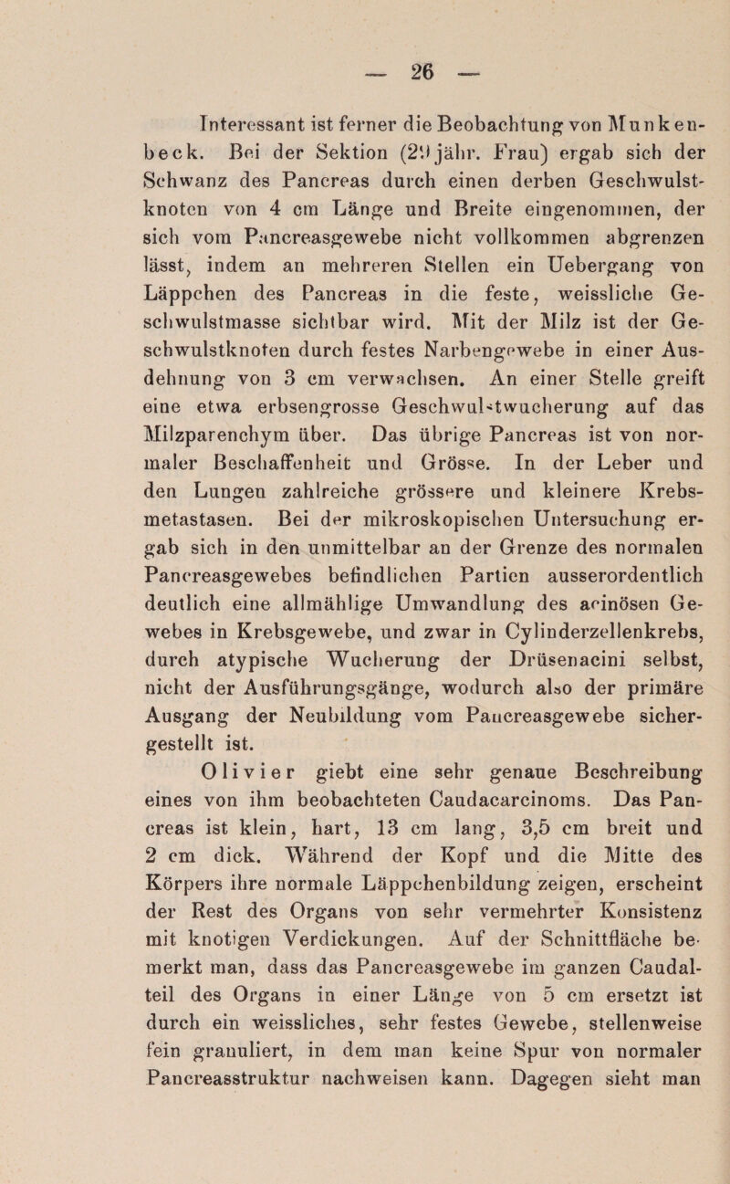 Interessant ist ferner die Beobachtung von Munken- beck. Bei der Sektion (2'Jjähr. Frau) ergab sich der Schwanz des Pancreas durch einen derben Geschwulst- knoten von 4 cm Länge und Breite eingenommen, der sich vom Pancreasgewebe nicht vollkommen abgrenzen lässt, indem an mehreren Stellen ein Uebergang von Läppchen des Pancreas in die feste, weissliche Ge¬ schwulstmasse sichtbar wird. Mit der Milz ist der Ge¬ schwulstknoten durch festes Narbengewebe in einer Aus¬ dehnung von 3 cm verwachsen. An einer Stelle greift eine etwa erbsengrosse GeschwuLtwucherung auf das Milzparenchym über. Das übrige Pancreas ist von nor¬ maler Beschaffenheit und Grösse. In der Leber und den Lungen zahlreiche grössere und kleinere Krebs¬ metastasen. Bei der mikroskopischen Untersuchung er¬ gab sich in den unmittelbar an der Grenze des normalen Pancreasgewebes befindlichen Partien ausserordentlich deutlich eine allmählige Umwandlung des acinösen Ge¬ webes in Krebsgewebe, und zwar in Cylinderzellenkrebs, durch atypische Wucherung der Drüsenacini selbst, nicht der Ausführungsgänge, wodurch also der primäre Ausgang der Neubildung vom Pancreasgewebe sicher¬ gestellt ist. 0 1 i v i e r giebt eine sehr genaue Beschreibung eines von ihm beobachteten Caudacarcinoms. Das Pan¬ creas ist klein, hart, 13 cm lang, 3,5 cm breit und 2 cm dick. Während der Kopf und die Mitte des Körpers ihre normale Läppchenbildung zeigen, erscheint der Rest des Organs von sehr vermehrter Konsistenz mit knotigen Verdickungen. Auf der Schnittfläche be¬ merkt man, dass das Pancreasgewebe im ganzen Caudal- teil des Organs in einer Länge von 5 cm ersetzt ist durch ein weissliches, sehr festes Gewebe, stellenweise fein granuliert, in dem man keine Spur von normaler Pancreasstruktur nachweisen kann. Dagegen sieht man