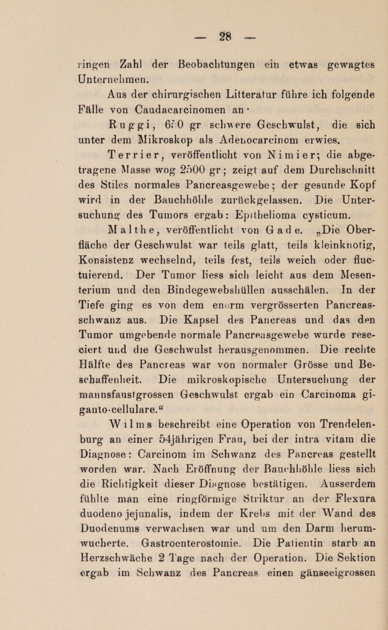 ringen Zahl der Beobachtungen eiu etwas gewagtes Unternehmen. Aus der chirurgischen Litteratur führe ich folgende Fälle von Caudacarcinomen an • Ruggi, 650 gr schwere Geschwulst, die sich unter dem Mikroskop als Adenocarcinom erwies. Terrier, veröffentlicht von Nimier; die abge¬ tragene Masse wog 2500 gr * zeigt auf dem Durchschnitt des Stiles normales Pancreasgewebe; der gesunde Kopf wird in der Bauchhöhle zurückgelassen. Die Unter¬ suchung des Tumors ergab: Epithelioma cysticum. Malthe, veröffentlicht von G a d e. „Die Ober¬ fläche der Geschwulst war teils glatt, teils kleinknotig, Konsistenz wechselnd, teils fest, teils w?eich oder fluc- tuierend. Der Tumor liess sich leicht aus dem Mesen¬ terium und den Bindegewebshüllen ausschälen. In der Tiefe ging es von dem enorm vergrösserten Panereas- schwanz aus. Die Kapsel des Pancreas und das den Tumor umgebende normale Pancreasgewebe wurde rese- ciert und die Geschwulst herausgenommen. Die rechte Hälfte des Pancreas war von normaler Grösse und Be¬ schaffenheit. Die mikroskopische Untersuchung der mannsfaustgrossen Geschwulst ergab ein Carcinoma gi- gauto-cellulare.“ W 11 m s beschreibt eine Operation von Trendelen¬ burg an einer 54jährigen Frau, bei der intra vitam die Diagnose: Carcinom im Schwanz des Pancreas gestellt worden war. Nach Eröffnung der Bauchhöhle liess sich die Richtigkeit dieser Diagnose bestätigen. Ausserdem fühlte man eine ringförmige Striktur an der Flexura duodeno jejunalis, indem der Krebs mit der Wand des Duodenums verwachsen war und um den Darm herum¬ wucherte. Gastroenterostomie. Die Patientin starb an Herzschwäche 2 Tage nach der Operation. Die Sektion ergab im Schwanz des Pancreas einen gänseeigrossen