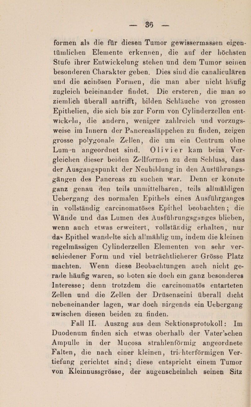 formen als die für diesen Tumor gewissermassen eigen¬ tümlichen Elemente erkennen, die auf der höchsten Stufe ihrer Entwickelung stehen und dem Tumor seinen besonderen Charakter geben. Dies sind die canaliculären und die acinösen Formen, die man aber nicht häufig zugleich beieinander findet. Die ersteren, die man so ziemlich überall an trifft, bilden Schläuche von grossen Epithelien, die sich bis zur Form von Cylinderzellen ent¬ wickeln, die andern, weniger zahlreich und vorzugs¬ weise im Innern der Pancreasläppchen zu finden, zeigen grosse polygonale Zellen, die um ein Centrum ohne Lum*n angeordnet sind. Ol i vier kam beim Ver¬ gleichen dieser beiden Zellformen zu dem Schluss, dass der Ausgangspunkt der Neubildung in den Ausführungs¬ gängen des Pancreas zu suchen war. Denn er konnte ganz genau den teils unmittelbaren, teils alimähligen Uebergang des normalen Epithels eines Ausführganges in vollständig carcinomatöses Epithel beobachten; die Wände und das Lumen des Ausführungsganges blieben, wenn auch etwas erweitert, vollständig erhalten, nur da* Epithel wandelte sich allmählig um, indem die kleinen regelmässigen Cylinderzellen Elementen von sehr ver¬ schiedener Form und viel beträchtlicherer Grösse Platz machten. Wenn diese Beobachtungen auch nicht ge¬ rade häufig waren, so boten sie doch ein ganz besonderes Interesse; denn trotzdem die carcinomatös entarteten Zellen und die Zellen der Drüsenacini überall dicht nebeneinander lagen, war doch nirgends ein Uebergang zwischen diesen beiden zu finden. Fall II. Auszug aus dem Sektionsprotokoll: Im Duodenum finden sich etwas oberhalb der Vater’schen Ampulle in der Mucosa strahlenförmig angeordnete Falten, die nach einer kleinen, trichterförmigen Ver¬ tiefung gerichtet sind; diese entspricht einem Tumor von Kleinnussgrösse, der augenscheinlich seinen Sitz