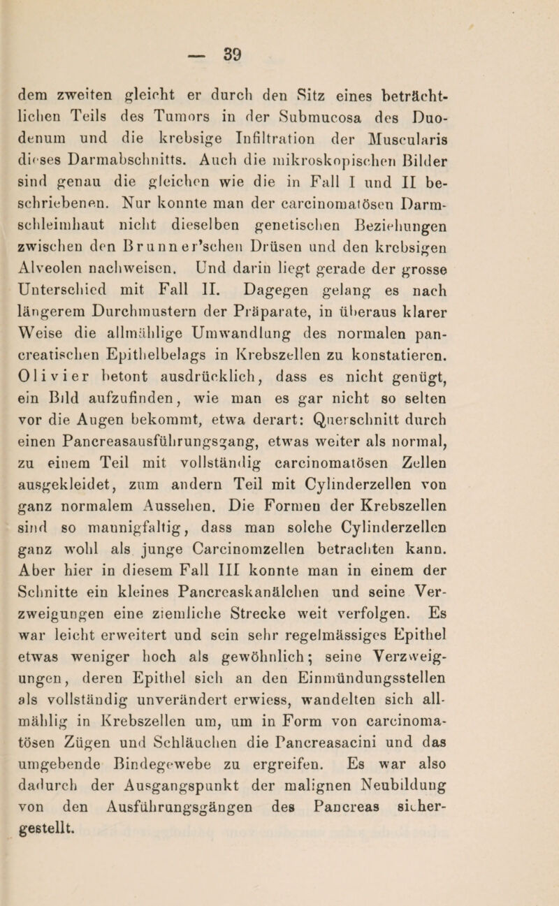 dem zweiten gleicht er durch den Sitz eines beträcht¬ lichen Teils des Tumors in der Submucosa des Duo¬ denum und die krebsige Infiltration der Museularis dieses Darmabschnitts. Auch die mikroskopischen Bilder sind genau die gleichen wie die in Fall I und II be¬ schriebenen. Nur konnte man der carcinomatösen Darm- sehleimhaut nicht dieselben genetischen Beziehungen zwischen den B r u nn er’schen Drüsen und den krebsigen Alveolen nachweiscn. Und darin liegt gerade der grosse Unterschied mit Fall II. Dagegen gelang es nach längerem Durchmustern der Präparate, in überaus klarer Weise die allmählige Umwandlung des normalen pan- creatischen Epithelbelags in Krebszellen zu konstatieren. Olivier betont ausdrücklich, dass es nicht genügt, ein Bild aufzufinden, wie man es gar nicht so selten vor die Augen bekommt, etwa derart: Querschnitt durch einen Pancreasausführungsgang, etwas weiter als normal, zu einem Teil mit vollständig carcinomatösen Zellen ausgekleidet, zum andern Teil mit Cylinderzellen von ganz normalem Aussehen. Die Formen der Krebszellen sind so maunigfaltig, dass man solche Cylinderzellen ganz wohl als junge Carcinomzellen betrachten kann. Aber hier in diesem Fall III konnte man in einem der Schnitte ein kleines Pancreaskanälchen und seine Ver¬ zweigungen eine ziemliche Strecke weit verfolgen. Es war leicht erweitert und sein sehr regelmässiges Epithel etwas weniger hoch als gewöhnlich; seine Verzweig¬ ungen, deren Epithel sich an den Einmündungsstellen als vollständig unverändert erwiess, wandelten sich all- mählig in Krebszellen um, um in Form von carcinoma¬ tösen Zügen und Schläuchen die Pancreasacini und das umgebende Bindegewebe zu ergreifen. Es war also dadurch der Ausgangspunkt der malignen Neubilduug von den Ausführungsgängen des Pancreas sieher- gestellt.