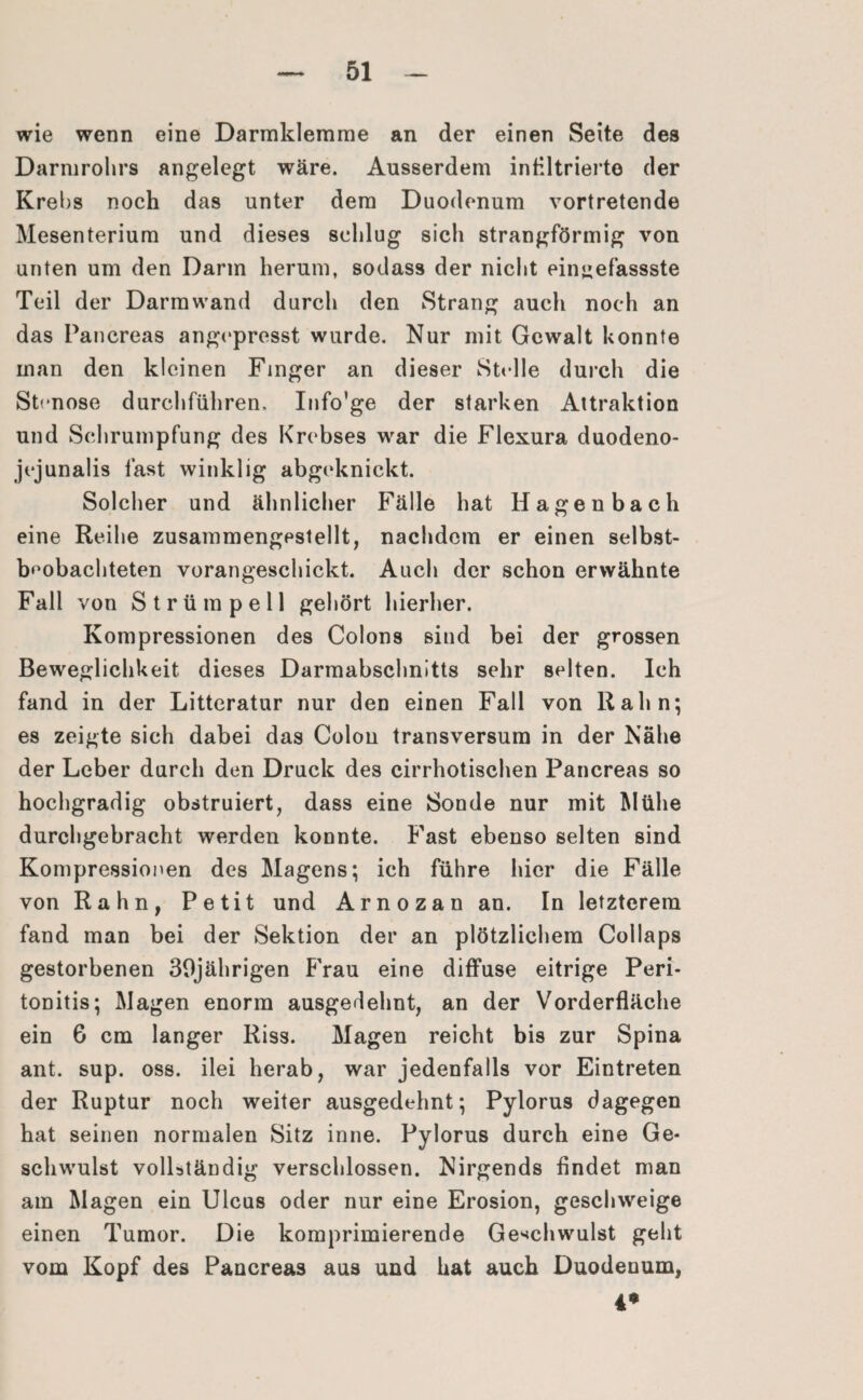 wie wenn eine Darmklemme an der einen Seite des Darmrohrs angelegt wäre. Ausserdem infiltrierte der Krebs noch das unter dem Duodenum vortretende Mesenterium und dieses schlug sich strangförmig von unten um den Darm herum, sodass der nicht eingefassste Teil der Darmwand durch den Strang auch noch an das Pancreas angepresst wurde. Nur mit Gewalt konnte man den kleinen Finger an dieser Stelle durch die Stenose durchführen, Info’ge der starken Attraktion und Schrumpfung des Krebses war die Flexura duodeno- jejunalis fast winklig abgeknickt. Solcher und ähnlicher Fälle hat Hagenbach eine Reihe zusammengestellt, nachdem er einen selbst- b'mbachteten vorangeschickt. Auch der schon erwähnte Fall von Strümpell gehört hierher. Kompressionen des Colons sind bei der grossen Beweglichkeit dieses Darmabschnitts sehr selten. Ich fand in der Litteratur nur den einen Fall von Rahn; es zeigte sich dabei das Colon transversum in der Nähe der Leber durch den Druck des cirrhotischen Pancreas so hochgradig obstruiert, dass eine Sonde nur mit Mühe durchgebracht werden konnte. Fast ebenso selten sind Kompressionen des Magens; ich führe hier die Fälle von Rahn, Petit und Arno za n an. In letzterem fand man bei der Sektion der an plötzlichem Collaps gestorbenen 30jährigen Frau eine diffuse eitrige Peri¬ tonitis; Magen enorm ausgedehnt, an der Vorderfläche ein G cm langer Riss. Magen reicht bis zur Spina ant. sup. oss. ilei herab, war jedenfalls vor Eintreten der Ruptur noch weiter ausgedehnt; Pylorus dagegen hat seinen normalen Sitz inne. Pylorus durch eine Ge¬ schwulst vollständig verschlossen. Nirgends findet man am Magen ein Ulcus oder nur eine Erosion, geschweige einen Tumor. Die komprimierende Geschwulst geht vom Kopf des Pancreas aus und hat auch Duodenum, 4*