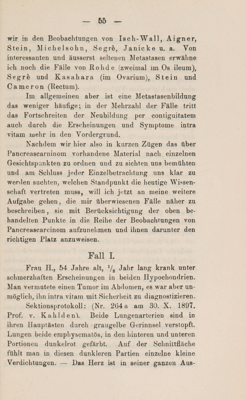 wir in den Beobachtungen von Isch-Wall, Aigner, Stein, Michelsohn, Segr6, Janicke u. a. Von interessanten und äusserst seltenen Metastasen erwähne ich noch die Fälle von Rohde (zweimal im Os ileum), Segre und Kasahara (im Ovarium), Stein und Cameron (Rectum). Im allgemeinen aber ist eine Metastasenbildung das weniger häufige; in der Mehrzahl der Fälle tritt das Fortschreiten der Neubildung per contiguitatem auch durch die Erscheinungen und Symptome intra vitam mehr in den Vordergrund. Nachdem wir hier also in kurzen Zügeü das über Pancreascarninom vorhandene Material nach einzelnen Gesichtspunkten zu ordnen und zu sichten uns bemühten und am Schluss jeder Einzelbetrachtung uns klar zu werden suchten, welchen Standpunkt die heutige Wissen¬ schaft vertreten muss, will ich jetzt an meine weitere Aufgabe gehen, die mir überwiesenen Fälle näher zu beschreiben, sie mit Berücksichtigung der oben be¬ handelten Punkte in die Reihe der Beobachtungen von Pancreascarcinom aufzunehmen und ihnen darunter den richtigen Platz anzuweisen. Fall L Frau H., 54 Jahre alt, !/2 Jahr lang krank unter schmerzhaften Erscheinungen in beiden Hypochondrien. Man vermutete einen Tumor im Abdomen, es war aber un¬ möglich, ihn intra vitam mit Sicherheit zu diagnostizieren. Sektionsprotokoll: (Nr. 204 a am 30. X. 1897. Prof. v. Kahldenk Beide Lungenarterien sind in ihren llauptästen durch graugelbe Gerinnsel verstopft. Lungen beide emphysematos, in den hinteren und unteren Portionen dunkelrot gefärbt. Auf der Schnittfläche fühlt man in diesen dunkleren Partien einzelne kleine Verdichtungen. — Das Herz ist in seiner ganzen Aus-