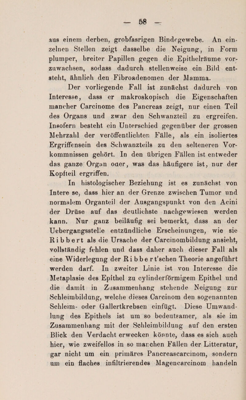aus einem derben, grobfasrigen Bindegewebe. An ein¬ zelnen Stellen zeigt dasselbe die Neigung, in Form plumper, breiter Papillen gegen die Epithelräume vor¬ zuwachsen, sodass dadurch stellenweise ein Bild ent¬ steht, ähnlich den Fibroadenomen der Mamma. Der vorliegende Fall ist zunächst dadurch von Interesse, dass er makroskopisch die Eigenschaften mancher Carcinome des Pancreas zeigt, nur einen Teil des Organs und zwar den Schwanzteil zu ergreifen. Insofern besteht ein Unterschied gegenüber der grossen Mehrzahl der veröffentlichten Fälle, als ein isoliertes Ergriffensein des Schwanzteils zu den selteneren Vor¬ kommnissen gehört. In den übrigen Fällen ist entweder das ganze Organ oder, was das häufigere ist, nur der Kopfteil ergriffen. In histologischer Beziehung ist es zunächst von Intere se, dass hier an der Grenze zwischen Tumor und normalem Organteil der Ausgangspunkt von den Acini der Drüse auf das deutlichste nachgewiesen werden kann. Nur ganz beiläufig sei bemerkt, dass an der Uebergangsstelie entzündliche Erscheinungen, wie sie Ribbert als die Ursache der Carcinombildung ansieht, vollständig fehlen und dass daher auch dieser Fall als eine Widerlegung der Ri bbe rt’schen Theorie angeführt werden darf. In zweiter Linie ist von Interesse die Metaplasie des Epithel zu cylinderlormigem Epithel und die damit in Zusammenhang stehende Neigung zur Schleimbildung, welche dieses Carcinom den sogenannten Schleim- oder Gallertkrebsen einfügt. Diese Umwand¬ lung des Epithels ist um so bedeutsamer, als sie im Zusammenhang mit der Schleimbildung auf den ersten Blick den Verdacht erwecken könnte, dass es sich auch hier, wie zweifellos in so manchen Fällen der Litteratur, gar nicht um ein primäres Pancreascareinom, sondern um ein flaches infiltrierendes Magencarcinom handeln