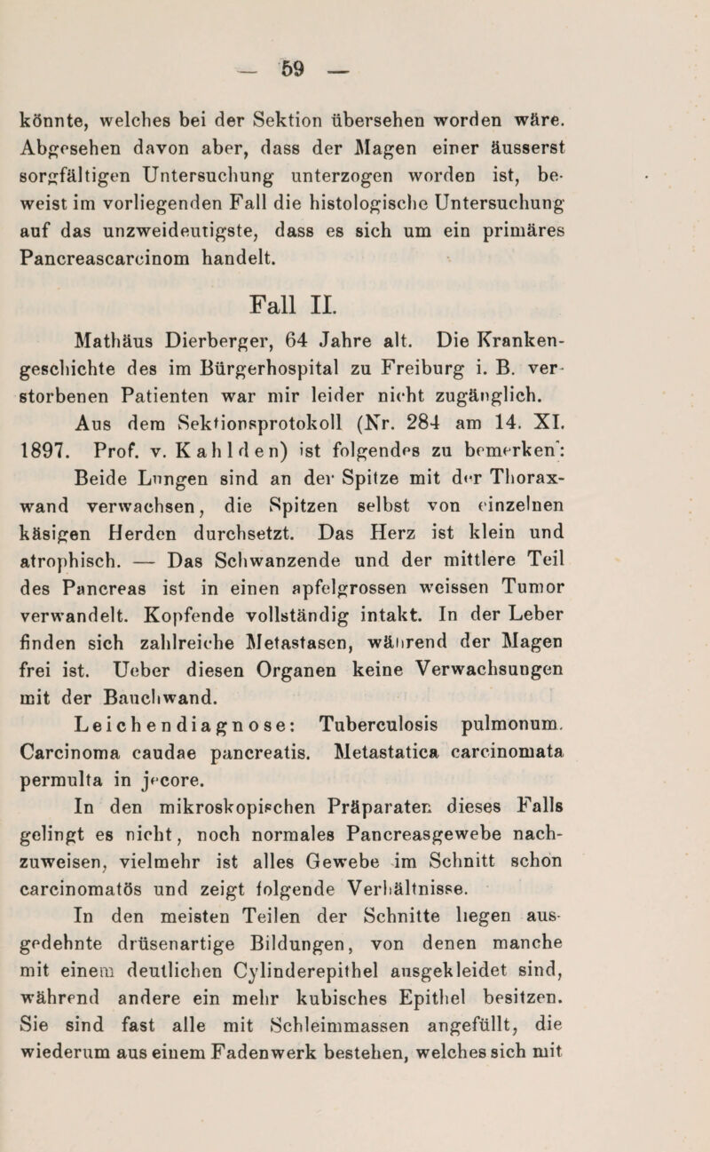 könnte, welches bei der Sektion übersehen worden wäre. Abgesehen davon aber, dass der Magen einer äusserst sorgfältigen Untersuchung unterzogen worden ist, be¬ weist im vorliegenden Fall die histologische Untersuchung auf das unzweideutigste, dass es sich um ein primäres Pancreascarcinom handelt. Fall II. Mathäus Dierberger, 64 Jahre alt. Die Kranken¬ geschichte des im Bürgerhospital zu Freiburg i. B. ver- storbenen Patienten war mir leider nicht zugänglich. Aus dem Sektionsprotokoll (Kr. 284 am 14. XI. 1897. Prof. v. Kahl den) ist folgendes zu bemerken: Beide Longen sind an der Spitze mit der Thorax¬ wand verwachsen, die Spitzen selbst von einzelnen käsigen Herden durchsetzt. Das Herz ist klein und atrophisch. — Das Schwanzende und der mittlere Teil des Pancreas ist in einen apfelgrossen weissen Tumor verwandelt. Kopfende vollständig intakt. In der Leber finden sich zahlreiche Metastasen, während der Magen frei ist. Ueber diesen Organen keine Verwachsungen mit der Bauchwand. Leichendiagnose: Tuberculosis pulmonum. Carcinoma caudae pancreatis. Metastatica carcinomata permulta in jVcore. In den mikroskopischen Präparaten dieses Falls gelingt es nicht, noch normales Pancreasgewebe nach¬ zuweisen, vielmehr ist alles Gewebe im Schnitt schon carcinomatös und zeigt folgende Verhältnisse. In den meisten Teilen der Schnitte liegen aus¬ gedehnte drüsenartige Bildungen, von denen manche mit einem deutlichen Cylinderepithel ausgekleidet sind, während andere ein mehr kubisches Epithel besitzen. Sie sind fast alle mit Schleimmassen angefüllt, die wiederum aus einem Faden werk bestehen, welches sich mit