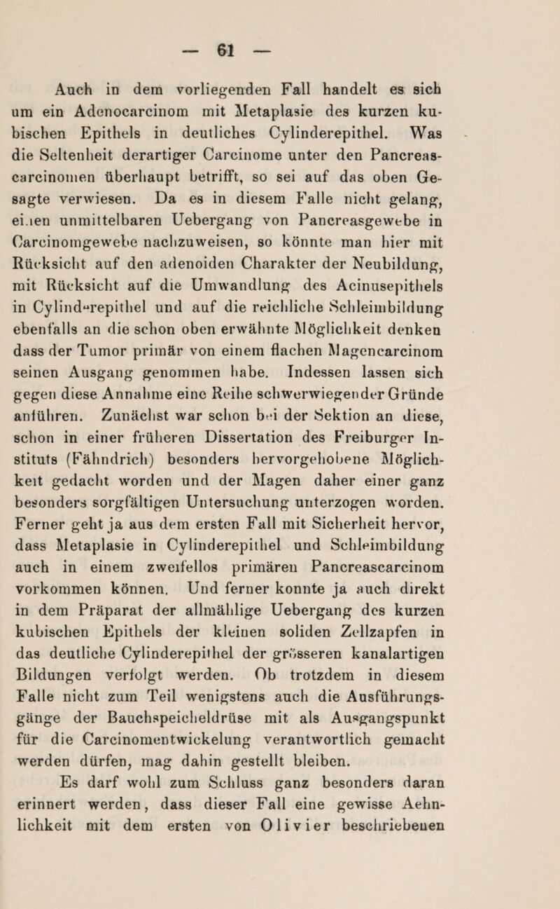 Auch in dem vorliegenden Fall handelt es sich um ein Adonocarcinom mit Metaplasie des kurzen ku¬ bischen Epithels in deutliches Cylinderepithel. Was die Seltenheit derartiger Carcinome unter den Pancreas- carcinomen überhaupt betrifft, so sei auf das oben Ge¬ sagte verwiesen. Da es in diesem Falle nicht gelang, ei.ien unmittelbaren Uebergang von Pancreasgewebe in Carcinomgewebe nachzuweisen, so könnte man hier mit Rücksicht auf den adenoiden Charakter der Neubildung, mit Rücksicht auf die Umwandlung des Acinusepithels in Cylinderepithel und auf die reichliche Schleimbildung ebenfalls an die schon oben erwähnte Möglichkeit denken dass der Tumor primär von einem flachen Magencarcinom seinen Ausgang genommen habe. Indessen lassen sich gegen diese Annahme eine Reihe schwerwiegender Gründe anlühren. Zunächst war schon bei der Sektion an diese, schon in einer früheren Dissertation des Freiburger In¬ stituts (Fähndrich) besonders hervorgehobene Möglich¬ keit gedacht worden und der Magen daher einer ganz besonders sorgfältigen Untersuchung unterzogen worden. Ferner geht ja aus dem ersten Fall mit Sicherheit hervor, dass Metaplasie in Cylinderepithel und Schleimbildung auch in einem zweifellos primären Pancreascarcinom Vorkommen können. Und ferner konnte ja auch direkt in dem Präparat der allmählige Uebergang des kurzen kubischen Epithels der kleinen soliden Zellzapfen in das deutliche Cylinderepithel der grösseren kanalartigen Bildungen verfolgt werden. Ob trotzdem in diesem Falle nicht zum Teil wenigstens auch die Ausführungs¬ gänge der Bauchspeicheldrüse mit als Ausgangspunkt für die Carcinomentwickelung verantwortlich gemacht werden dürfen, mag dahin gestellt bleiben. Es darf wohl zum Schluss ganz besonders daran erinnert werden, dass dieser Fall eine gewisse Aehn- lichkeit mit dem ersten von Olivier beschriebeuen