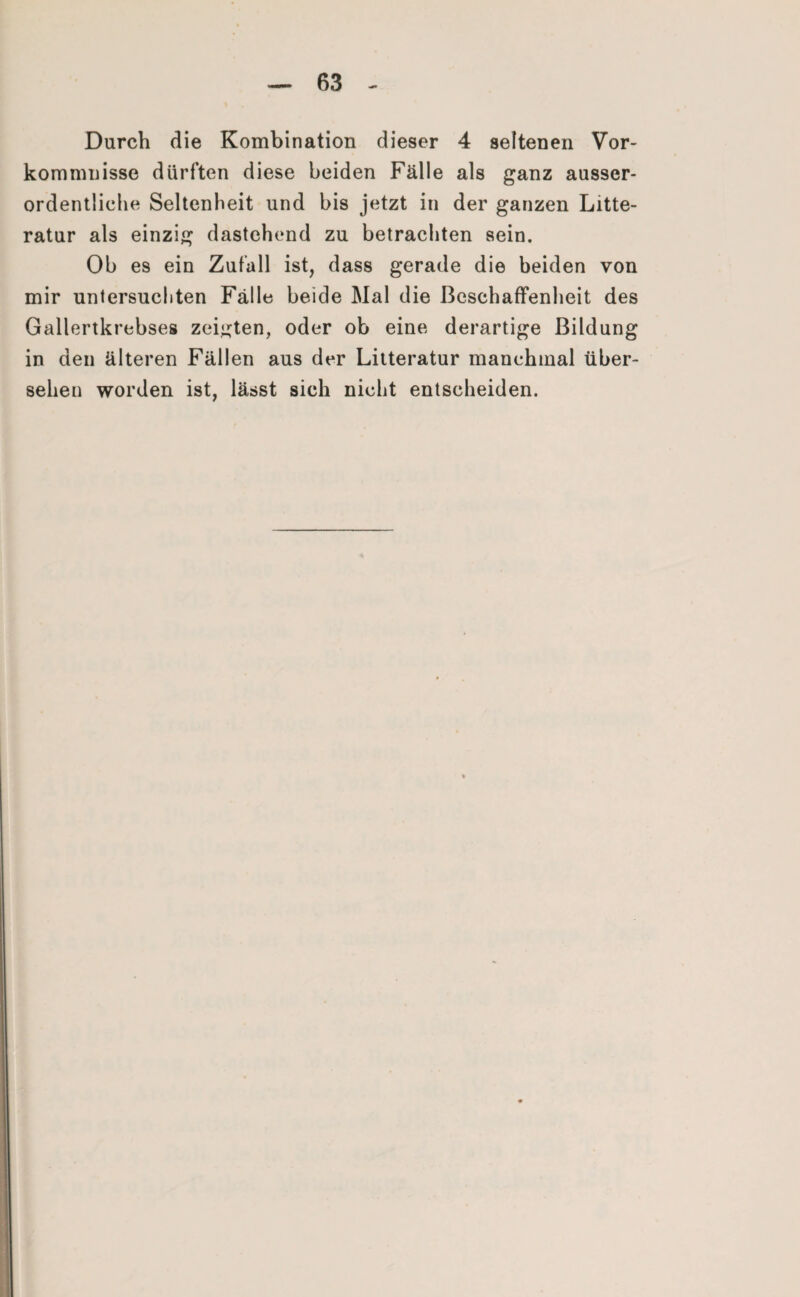 Durch die Kombination dieser 4 seltenen Vor¬ kommnisse dürften diese beiden Fälle als ganz ausser¬ ordentliche Seltenheit und bis jetzt in der ganzen Litte- ratur als einzig dastehend zu betrachten sein. Ob es ein Zufall ist, dass gerade die beiden von mir untersuchten Fälle beide Mal die Beschaffenheit des Gallertkrebses zeigten, oder ob eine derartige Bildung in den älteren Fällen aus der Litteratur manchmal über¬ sehen worden ist, lässt sich nicht entscheiden.