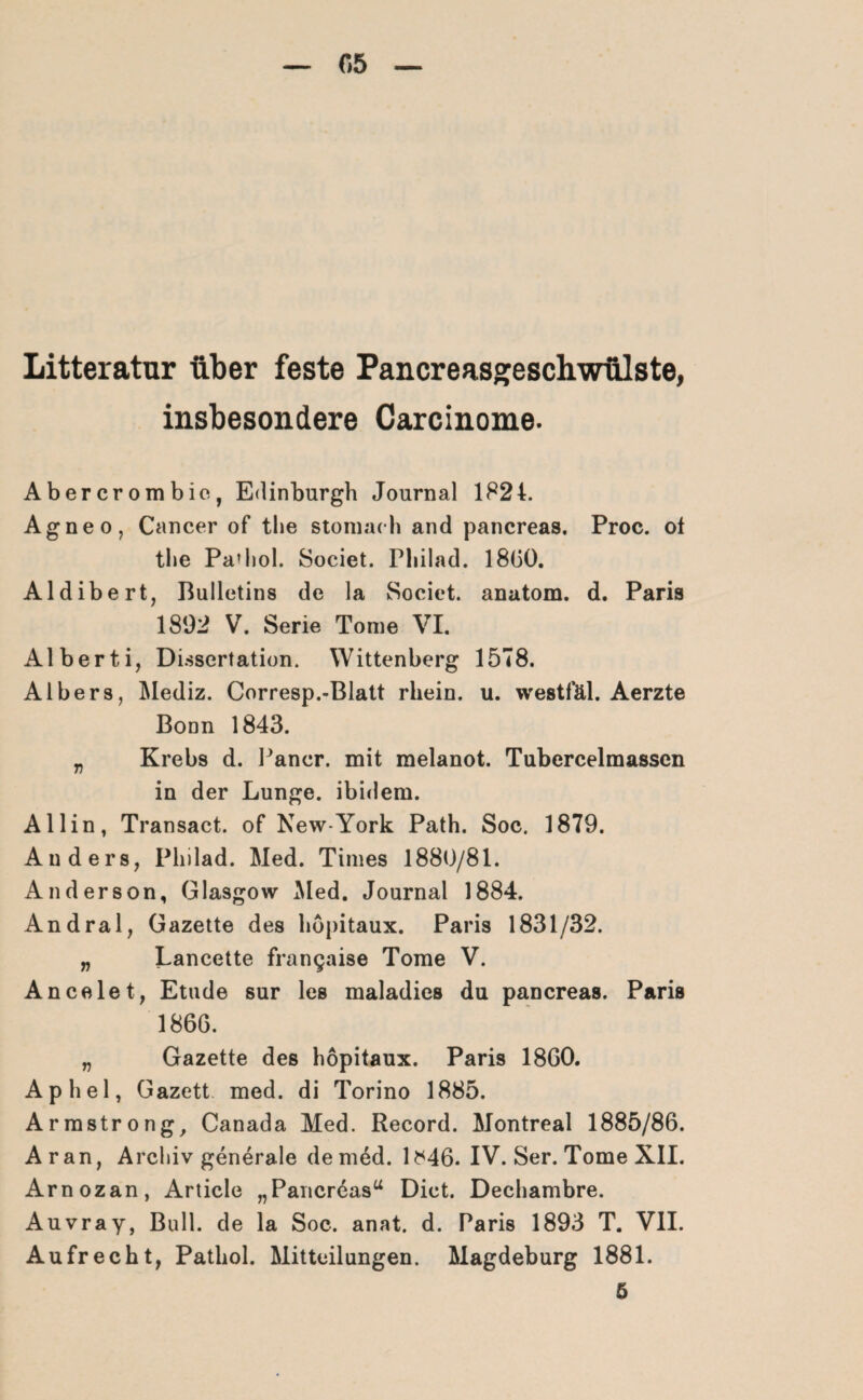 05 Litteratur über feste Pancreasgeschwülste, insbesondere Carcinome- Abercrombie, Edinburgh Journal 1824. Agneo, Cancer of the stomach and pancreas. Proc. ol tlie Pa* hol. Societ. Pliilad. 1800. Aldibert, Bulletins de la Societ. anatom. d. Paris 1892 V. Serie Tome VI. Alberti, Dissertation. Wittenberg 1578. Albers, Mediz. Corresp.-Blatt rhein. u. westfäl. Aerzte Bonn 1843. „ Krebs d. Pancr. mit melanot. Tubercelmassen in der Lunge, ibidem. Allin, Transact. of New-York Path. Soc. 1879. Anders, Pliilad. Med. Times 1880/81. Anderson, Glasgow Med. Journal 1884. Andral, Gazette des höpitaux. Paris 1831/32. „ Lancette frangaise Tome V. Ancelet, Etüde sur les maladies du pancreas. Paris 1866. „ Gazette des höpitaux. Paris 1860. Aphel, Gazett med. di Torino 1885. Armstrong, Canada Med. Record. Montreal 1885/86. Aran, Archiv generale de med. 1^46. IV. Ser. Tome XII. Arnozan, Article „Pancreas“ Dict. Dechambre. Auvray, Bull, de la Soc. anat. d. Paris 1893 T. VII. Aufrecht, Patliol. Mitteilungen. Magdeburg 1881. 5