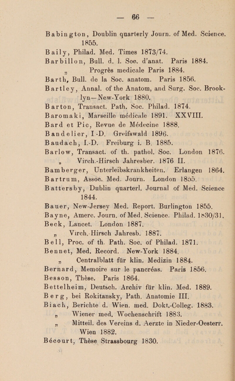 Babington, Doublin quarterly Journ. of Med. Science. 1855. Baily, Philad. Med. Times 1873/74. B a r b i 11 on, Bull. d. 1. Soc. d’anat. Paris 1884. „ Progres medicale Paris 1884. Barth, Bull, de la Soc. anatom. Paris 1856. Bartley, Annal. of the Anatom, and Surg. Soc. Brook¬ lyn— New-York 1880. Bar ton, Transact. Path. Soc. Philad. 1874. Baromaki, Marseille medicale 1891. XXVIII. Bard et Pic, Revue de Medecine 1888. Bandelier, I -D. Greifswald 1896. Baudach, I.-D. Freiburg i. B. 1885. Barlow, Transact. of th. pathol. Soc. London 1876. „ Virch.-Hirsch Jahresber. 1876 II. Bamberger, Unterleibskrankheiten. Erlangen 1864. Bartrum, Assoc. Med. Journ. London 18o5, Battersby, Dublin quarterl. Journal of Med. Science 1844. Bauer, New-Jersey Med. Report. Burlington 1855. Bayne, Amerc. Journ. of Med. Science. Philad. 1^30/31. Beck, Lancet. London 1887. „ Virch.-Hirsch Jahresb. 1887. Bell, Proc. of th. Path. Soc. of Philad. 1871. Bennet, Med. Record. New-York 1884. „ Centralblatt für klin. Medizin 1884. Bernard, Memoire sur le pancreas. Paris 1856. Besson, These. Paris 1864. Bettelheim, Deutsch. Archiv für klin. Med. 1889. Berg, bei Rokitansky, Path. Anatomie III. Bi ach, Berichte d. Wien. med. Dokt.-Colleg. 1883. „ Wiener med. Wochenschrift 1883. „ Mitteil, des Vereins d. Aerzte in Nieder-Oesterr. Wien 1882. B6court, Th&se Strassbourg 1830.